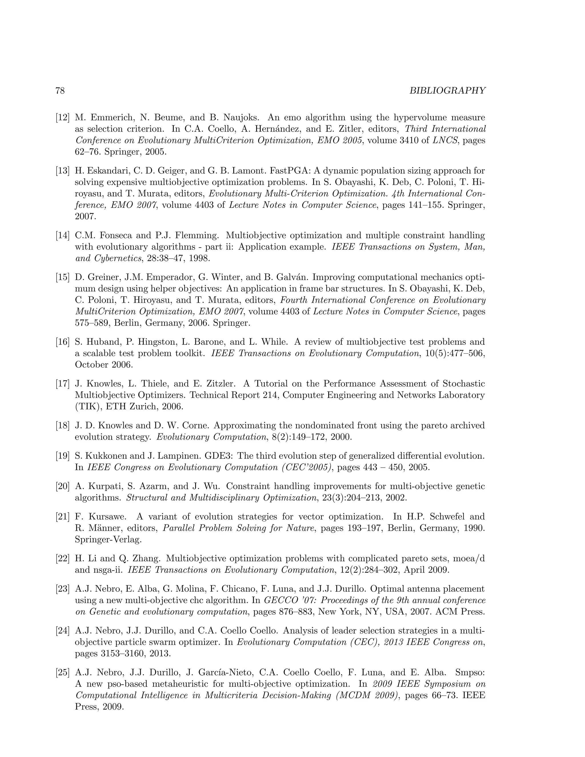 78 BIBLIOGRAPHY
[12] M. Emmerich, N. Beume, and B. Naujoks. An emo algorithm using the hypervolume measure
as selection criterion. In C.A. Coello, A. Hern´andez, and E. Zitler, editors, Third International
Conference on Evolutionary MultiCriterion Optimization, EMO 2005, volume 3410 of LNCS, pages
62–76. Springer, 2005.
[13] H. Eskandari, C. D. Geiger, and G. B. Lamont. FastPGA: A dynamic population sizing approach for
solving expensive multiobjective optimization problems. In S. Obayashi, K. Deb, C. Poloni, T. Hi-
royasu, and T. Murata, editors, Evolutionary Multi-Criterion Optimization. 4th International Con-
ference, EMO 2007, volume 4403 of Lecture Notes in Computer Science, pages 141–155. Springer,
2007.
[14] C.M. Fonseca and P.J. Flemming. Multiobjective optimization and multiple constraint handling
with evolutionary algorithms - part ii: Application example. IEEE Transactions on System, Man,
and Cybernetics, 28:38–47, 1998.
[15] D. Greiner, J.M. Emperador, G. Winter, and B. Galv´an. Improving computational mechanics opti-
mum design using helper objectives: An application in frame bar structures. In S. Obayashi, K. Deb,
C. Poloni, T. Hiroyasu, and T. Murata, editors, Fourth International Conference on Evolutionary
MultiCriterion Optimization, EMO 2007, volume 4403 of Lecture Notes in Computer Science, pages
575–589, Berlin, Germany, 2006. Springer.
[16] S. Huband, P. Hingston, L. Barone, and L. While. A review of multiobjective test problems and
a scalable test problem toolkit. IEEE Transactions on Evolutionary Computation, 10(5):477–506,
October 2006.
[17] J. Knowles, L. Thiele, and E. Zitzler. A Tutorial on the Performance Assessment of Stochastic
Multiobjective Optimizers. Technical Report 214, Computer Engineering and Networks Laboratory
(TIK), ETH Zurich, 2006.
[18] J. D. Knowles and D. W. Corne. Approximating the nondominated front using the pareto archived
evolution strategy. Evolutionary Computation, 8(2):149–172, 2000.
[19] S. Kukkonen and J. Lampinen. GDE3: The third evolution step of generalized diﬀerential evolution.
In IEEE Congress on Evolutionary Computation (CEC’2005), pages 443 – 450, 2005.
[20] A. Kurpati, S. Azarm, and J. Wu. Constraint handling improvements for multi-objective genetic
algorithms. Structural and Multidisciplinary Optimization, 23(3):204–213, 2002.
[21] F. Kursawe. A variant of evolution strategies for vector optimization. In H.P. Schwefel and
R. M¨anner, editors, Parallel Problem Solving for Nature, pages 193–197, Berlin, Germany, 1990.
Springer-Verlag.
[22] H. Li and Q. Zhang. Multiobjective optimization problems with complicated pareto sets, moea/d
and nsga-ii. IEEE Transactions on Evolutionary Computation, 12(2):284–302, April 2009.
[23] A.J. Nebro, E. Alba, G. Molina, F. Chicano, F. Luna, and J.J. Durillo. Optimal antenna placement
using a new multi-objective chc algorithm. In GECCO ’07: Proceedings of the 9th annual conference
on Genetic and evolutionary computation, pages 876–883, New York, NY, USA, 2007. ACM Press.
[24] A.J. Nebro, J.J. Durillo, and C.A. Coello Coello. Analysis of leader selection strategies in a multi-
objective particle swarm optimizer. In Evolutionary Computation (CEC), 2013 IEEE Congress on,
pages 3153–3160, 2013.
[25] A.J. Nebro, J.J. Durillo, J. Garc´ıa-Nieto, C.A. Coello Coello, F. Luna, and E. Alba. Smpso:
A new pso-based metaheuristic for multi-objective optimization. In 2009 IEEE Symposium on
Computational Intelligence in Multicriteria Decision-Making (MCDM 2009), pages 66–73. IEEE
Press, 2009.
 