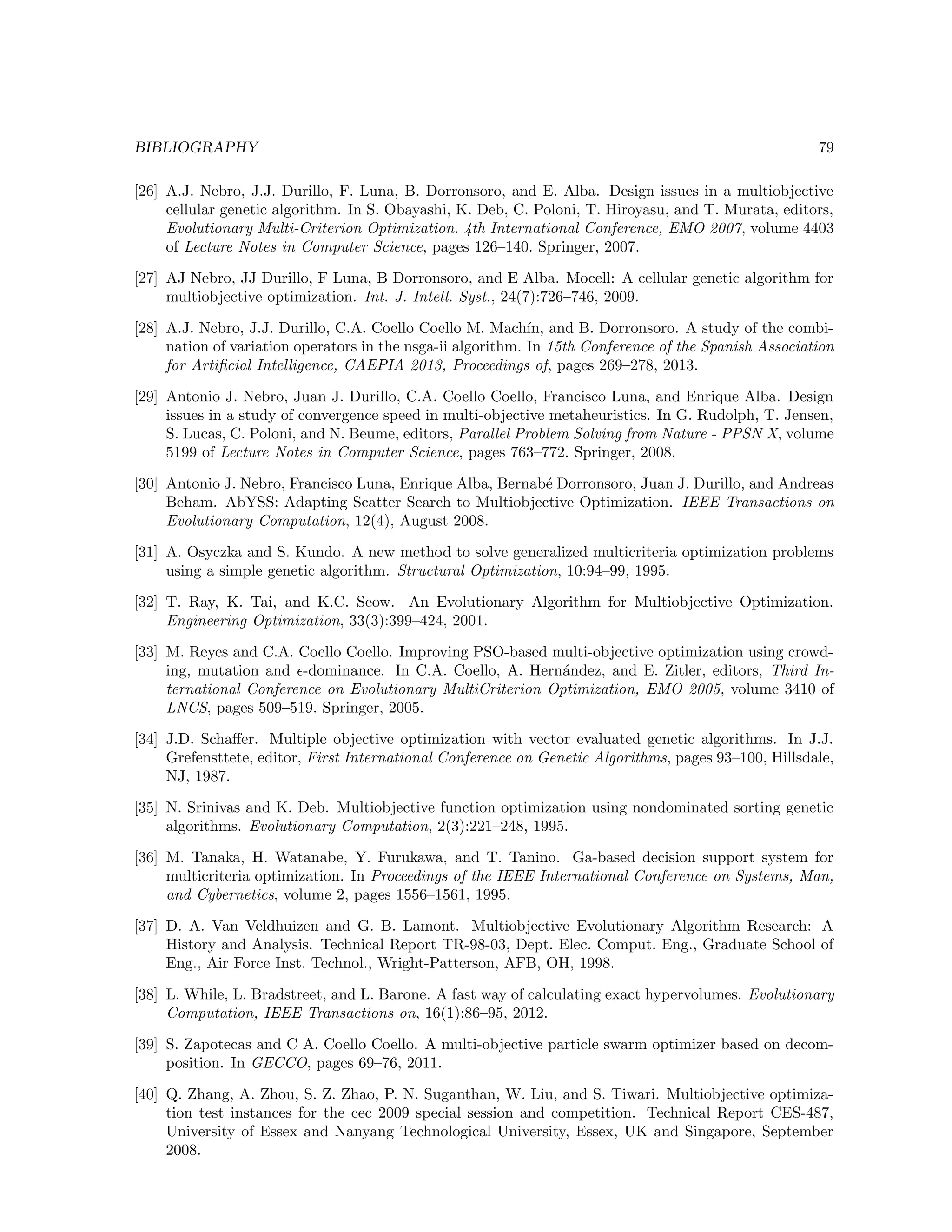 BIBLIOGRAPHY 79
[26] A.J. Nebro, J.J. Durillo, F. Luna, B. Dorronsoro, and E. Alba. Design issues in a multiobjective
cellular genetic algorithm. In S. Obayashi, K. Deb, C. Poloni, T. Hiroyasu, and T. Murata, editors,
Evolutionary Multi-Criterion Optimization. 4th International Conference, EMO 2007, volume 4403
of Lecture Notes in Computer Science, pages 126–140. Springer, 2007.
[27] AJ Nebro, JJ Durillo, F Luna, B Dorronsoro, and E Alba. Mocell: A cellular genetic algorithm for
multiobjective optimization. Int. J. Intell. Syst., 24(7):726–746, 2009.
[28] A.J. Nebro, J.J. Durillo, C.A. Coello Coello M. Mach´ın, and B. Dorronsoro. A study of the combi-
nation of variation operators in the nsga-ii algorithm. In 15th Conference of the Spanish Association
for Artiﬁcial Intelligence, CAEPIA 2013, Proceedings of, pages 269–278, 2013.
[29] Antonio J. Nebro, Juan J. Durillo, C.A. Coello Coello, Francisco Luna, and Enrique Alba. Design
issues in a study of convergence speed in multi-objective metaheuristics. In G. Rudolph, T. Jensen,
S. Lucas, C. Poloni, and N. Beume, editors, Parallel Problem Solving from Nature - PPSN X, volume
5199 of Lecture Notes in Computer Science, pages 763–772. Springer, 2008.
[30] Antonio J. Nebro, Francisco Luna, Enrique Alba, Bernab´e Dorronsoro, Juan J. Durillo, and Andreas
Beham. AbYSS: Adapting Scatter Search to Multiobjective Optimization. IEEE Transactions on
Evolutionary Computation, 12(4), August 2008.
[31] A. Osyczka and S. Kundo. A new method to solve generalized multicriteria optimization problems
using a simple genetic algorithm. Structural Optimization, 10:94–99, 1995.
[32] T. Ray, K. Tai, and K.C. Seow. An Evolutionary Algorithm for Multiobjective Optimization.
Engineering Optimization, 33(3):399–424, 2001.
[33] M. Reyes and C.A. Coello Coello. Improving PSO-based multi-objective optimization using crowd-
ing, mutation and -dominance. In C.A. Coello, A. Hern´andez, and E. Zitler, editors, Third In-
ternational Conference on Evolutionary MultiCriterion Optimization, EMO 2005, volume 3410 of
LNCS, pages 509–519. Springer, 2005.
[34] J.D. Schaﬀer. Multiple objective optimization with vector evaluated genetic algorithms. In J.J.
Grefensttete, editor, First International Conference on Genetic Algorithms, pages 93–100, Hillsdale,
NJ, 1987.
[35] N. Srinivas and K. Deb. Multiobjective function optimization using nondominated sorting genetic
algorithms. Evolutionary Computation, 2(3):221–248, 1995.
[36] M. Tanaka, H. Watanabe, Y. Furukawa, and T. Tanino. Ga-based decision support system for
multicriteria optimization. In Proceedings of the IEEE International Conference on Systems, Man,
and Cybernetics, volume 2, pages 1556–1561, 1995.
[37] D. A. Van Veldhuizen and G. B. Lamont. Multiobjective Evolutionary Algorithm Research: A
History and Analysis. Technical Report TR-98-03, Dept. Elec. Comput. Eng., Graduate School of
Eng., Air Force Inst. Technol., Wright-Patterson, AFB, OH, 1998.
[38] L. While, L. Bradstreet, and L. Barone. A fast way of calculating exact hypervolumes. Evolutionary
Computation, IEEE Transactions on, 16(1):86–95, 2012.
[39] S. Zapotecas and C A. Coello Coello. A multi-objective particle swarm optimizer based on decom-
position. In GECCO, pages 69–76, 2011.
[40] Q. Zhang, A. Zhou, S. Z. Zhao, P. N. Suganthan, W. Liu, and S. Tiwari. Multiobjective optimiza-
tion test instances for the cec 2009 special session and competition. Technical Report CES-487,
University of Essex and Nanyang Technological University, Essex, UK and Singapore, September
2008.
 