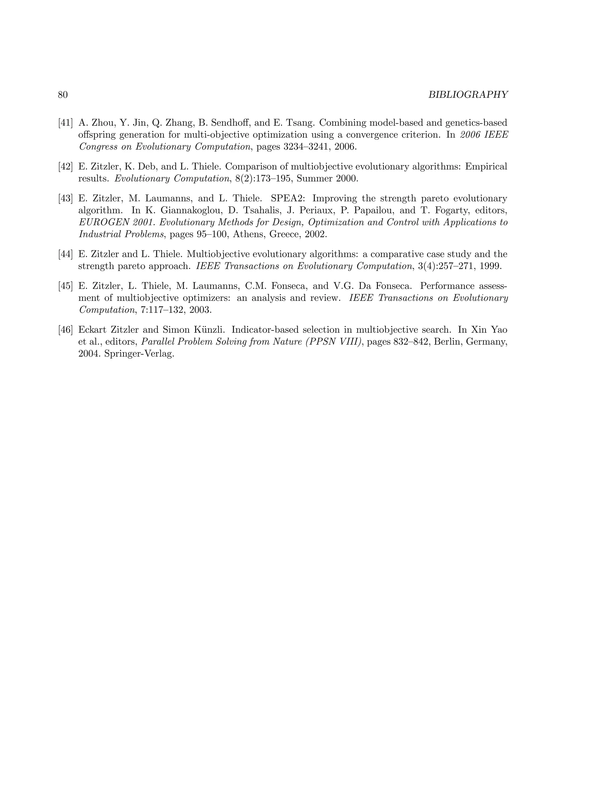 80 BIBLIOGRAPHY
[41] A. Zhou, Y. Jin, Q. Zhang, B. Sendhoﬀ, and E. Tsang. Combining model-based and genetics-based
oﬀspring generation for multi-objective optimization using a convergence criterion. In 2006 IEEE
Congress on Evolutionary Computation, pages 3234–3241, 2006.
[42] E. Zitzler, K. Deb, and L. Thiele. Comparison of multiobjective evolutionary algorithms: Empirical
results. Evolutionary Computation, 8(2):173–195, Summer 2000.
[43] E. Zitzler, M. Laumanns, and L. Thiele. SPEA2: Improving the strength pareto evolutionary
algorithm. In K. Giannakoglou, D. Tsahalis, J. Periaux, P. Papailou, and T. Fogarty, editors,
EUROGEN 2001. Evolutionary Methods for Design, Optimization and Control with Applications to
Industrial Problems, pages 95–100, Athens, Greece, 2002.
[44] E. Zitzler and L. Thiele. Multiobjective evolutionary algorithms: a comparative case study and the
strength pareto approach. IEEE Transactions on Evolutionary Computation, 3(4):257–271, 1999.
[45] E. Zitzler, L. Thiele, M. Laumanns, C.M. Fonseca, and V.G. Da Fonseca. Performance assess-
ment of multiobjective optimizers: an analysis and review. IEEE Transactions on Evolutionary
Computation, 7:117–132, 2003.
[46] Eckart Zitzler and Simon K¨unzli. Indicator-based selection in multiobjective search. In Xin Yao
et al., editors, Parallel Problem Solving from Nature (PPSN VIII), pages 832–842, Berlin, Germany,
2004. Springer-Verlag.
 