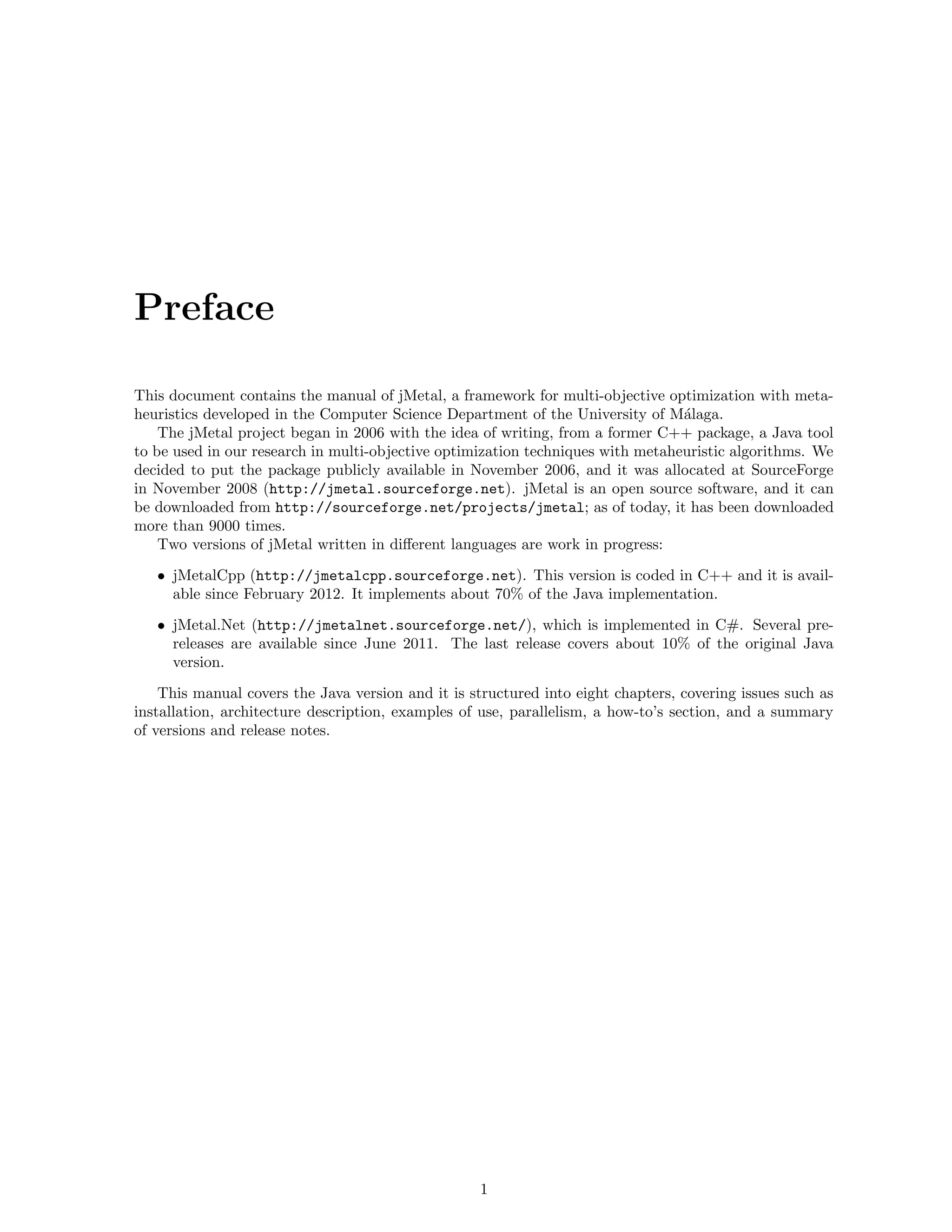 Preface
This document contains the manual of jMetal, a framework for multi-objective optimization with meta-
heuristics developed in the Computer Science Department of the University of M´alaga.
The jMetal project began in 2006 with the idea of writing, from a former C++ package, a Java tool
to be used in our research in multi-objective optimization techniques with metaheuristic algorithms. We
decided to put the package publicly available in November 2006, and it was allocated at SourceForge
in November 2008 (http://jmetal.sourceforge.net). jMetal is an open source software, and it can
be downloaded from http://sourceforge.net/projects/jmetal; as of today, it has been downloaded
more than 9000 times.
Two versions of jMetal written in diﬀerent languages are work in progress:
• jMetalCpp (http://jmetalcpp.sourceforge.net). This version is coded in C++ and it is avail-
able since February 2012. It implements about 70% of the Java implementation.
• jMetal.Net (http://jmetalnet.sourceforge.net/), which is implemented in C#. Several pre-
releases are available since June 2011. The last release covers about 10% of the original Java
version.
This manual covers the Java version and it is structured into eight chapters, covering issues such as
installation, architecture description, examples of use, parallelism, a how-to’s section, and a summary
of versions and release notes.
1
 
