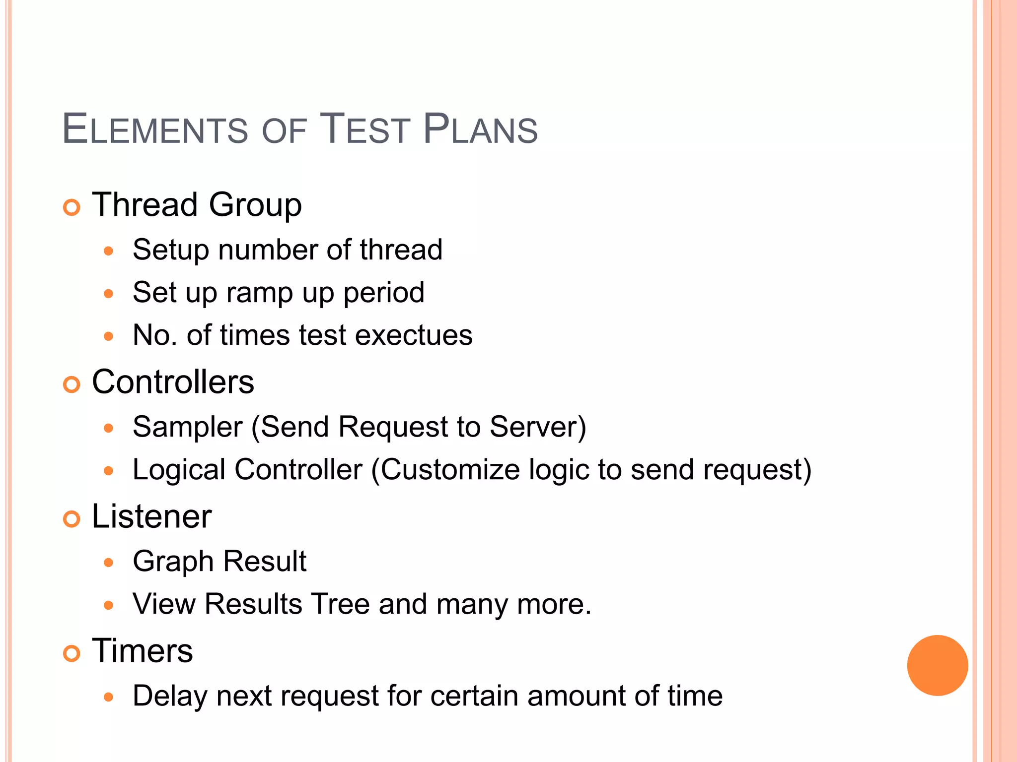 ELEMENTS OF TEST PLANS
 Thread Group
 Setup number of thread
 Set up ramp up period
 No. of times test exectues
 Controllers
 Sampler (Send Request to Server)
 Logical Controller (Customize logic to send request)
 Listener
 Graph Result
 View Results Tree and many more.
 Timers
 Delay next request for certain amount of time
 