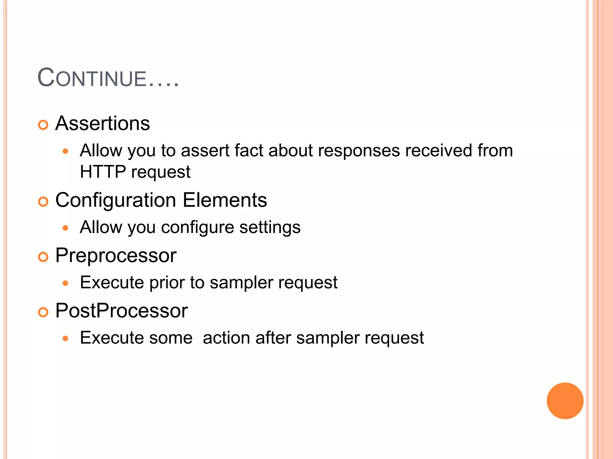 CONTINUE….
 Assertions
 Allow you to assert fact about responses received from
HTTP request
 Configuration Elements
 Allow you configure settings
 Preprocessor
 Execute prior to sampler request
 PostProcessor
 Execute some action after sampler request
 