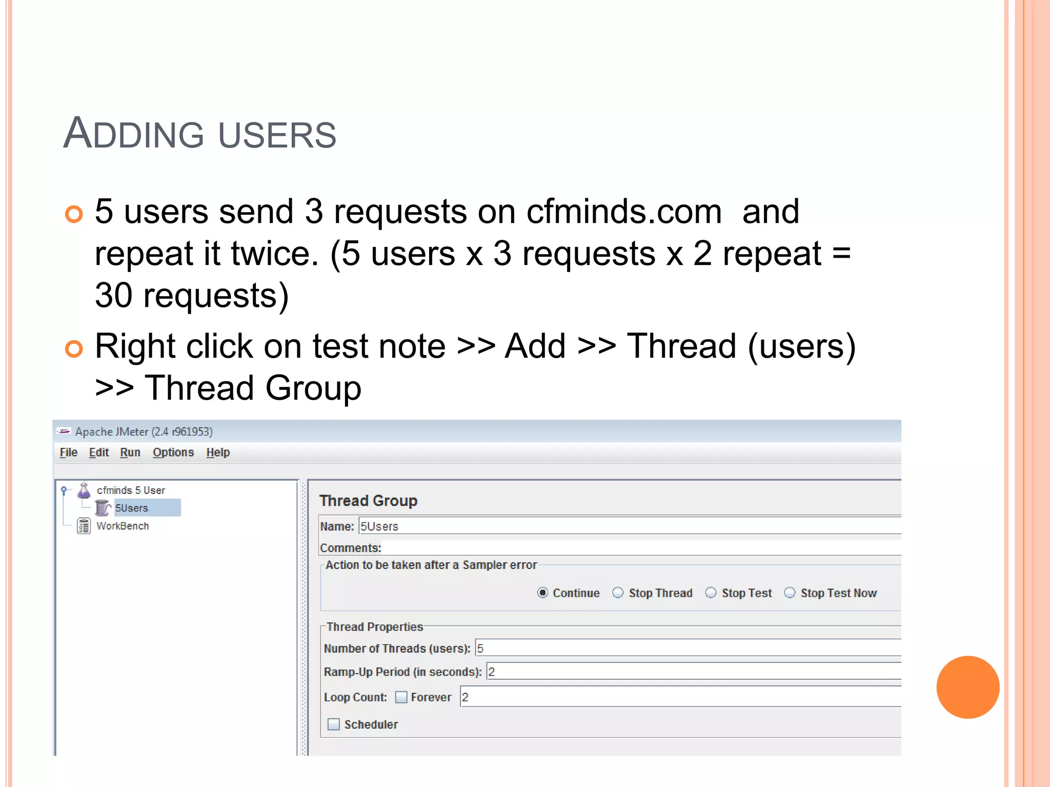 ADDING USERS
 5 users send 3 requests on cfminds.com and
repeat it twice. (5 users x 3 requests x 2 repeat =
30 requests)
 Right click on test note >> Add >> Thread (users)
>> Thread Group
 