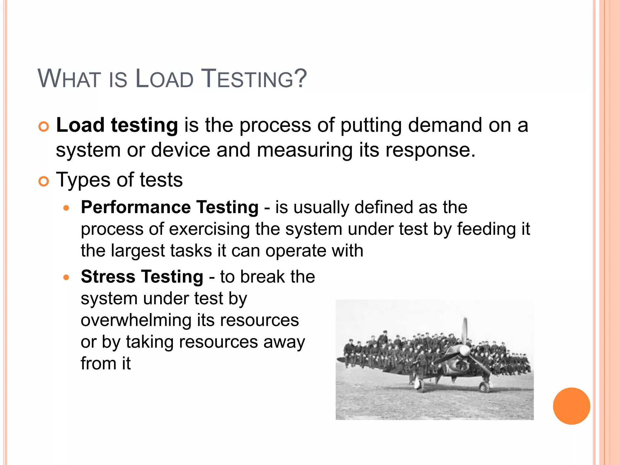 WHAT IS LOAD TESTING?
 Load testing is the process of putting demand on a
system or device and measuring its response.
 Types of tests
 Performance Testing - is usually defined as the
process of exercising the system under test by feeding it
the largest tasks it can operate with
 Stress Testing - to break the
system under test by
overwhelming its resources
or by taking resources away
from it
 