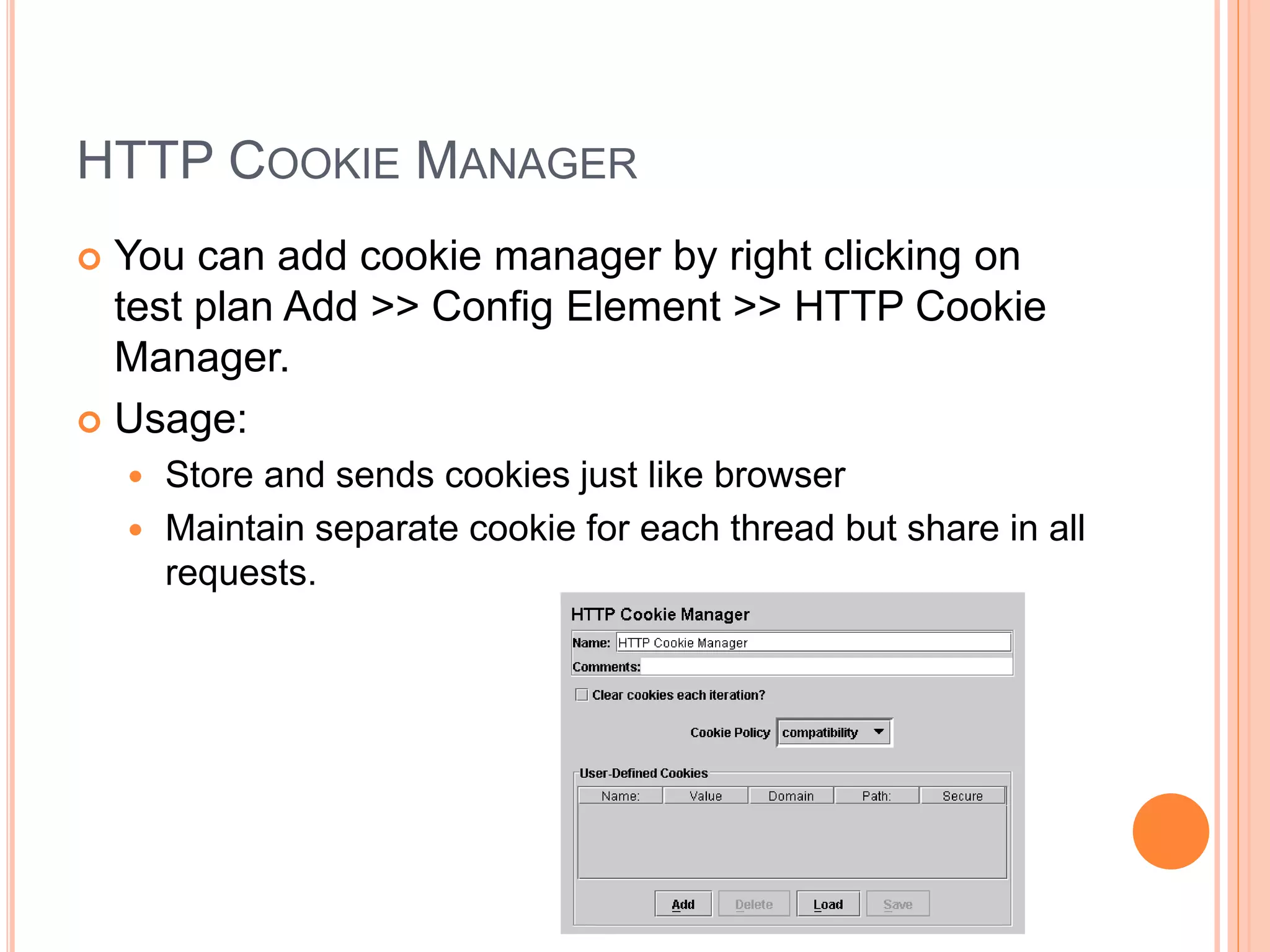 HTTP COOKIE MANAGER
 You can add cookie manager by right clicking on
test plan Add >> Config Element >> HTTP Cookie
Manager.
 Usage:
 Store and sends cookies just like browser
 Maintain separate cookie for each thread but share in all
requests.
 