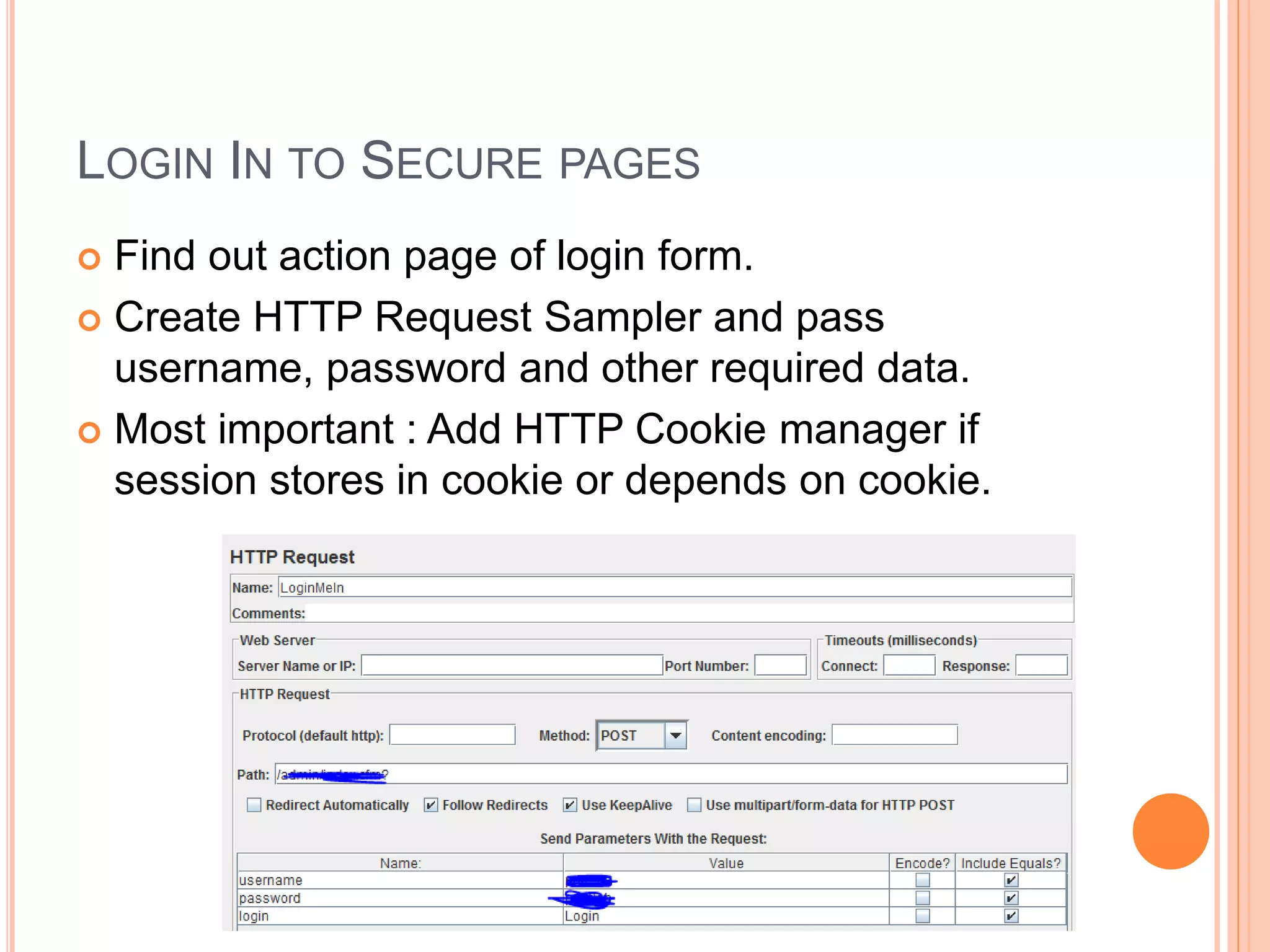 LOGIN IN TO SECURE PAGES
 Find out action page of login form.
 Create HTTP Request Sampler and pass
username, password and other required data.
 Most important : Add HTTP Cookie manager if
session stores in cookie or depends on cookie.
 