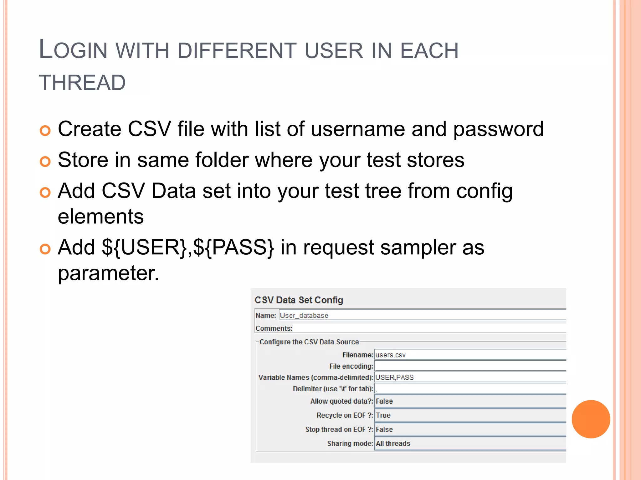 LOGIN WITH DIFFERENT USER IN EACH
THREAD
 Create CSV file with list of username and password
 Store in same folder where your test stores
 Add CSV Data set into your test tree from config
elements
 Add ${USER},${PASS} in request sampler as
parameter.
 