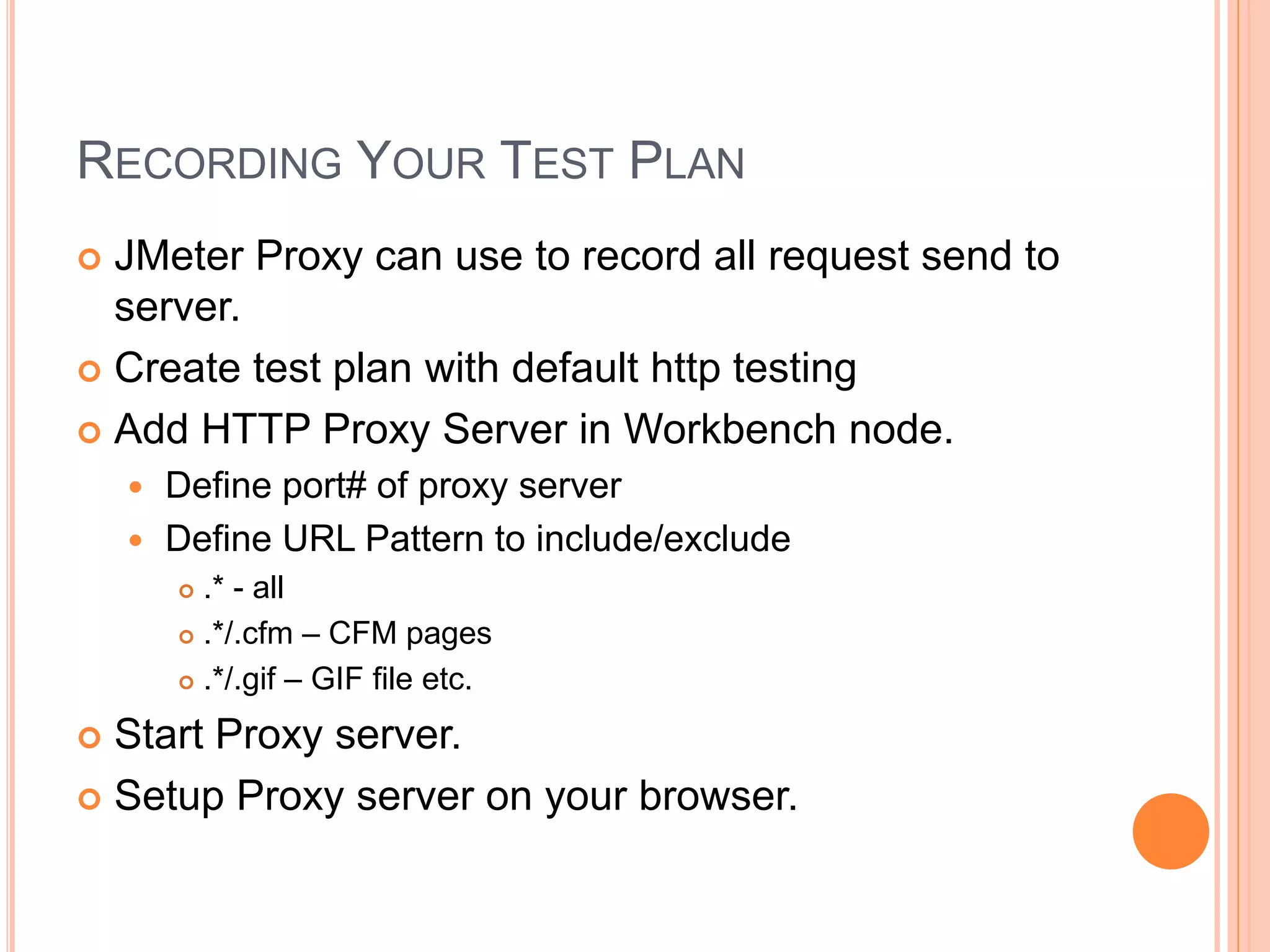 RECORDING YOUR TEST PLAN
 JMeter Proxy can use to record all request send to
server.
 Create test plan with default http testing
 Add HTTP Proxy Server in Workbench node.
 Define port# of proxy server
 Define URL Pattern to include/exclude
 .* - all
 .*/.cfm – CFM pages
 .*/.gif – GIF file etc.
 Start Proxy server.
 Setup Proxy server on your browser.
 