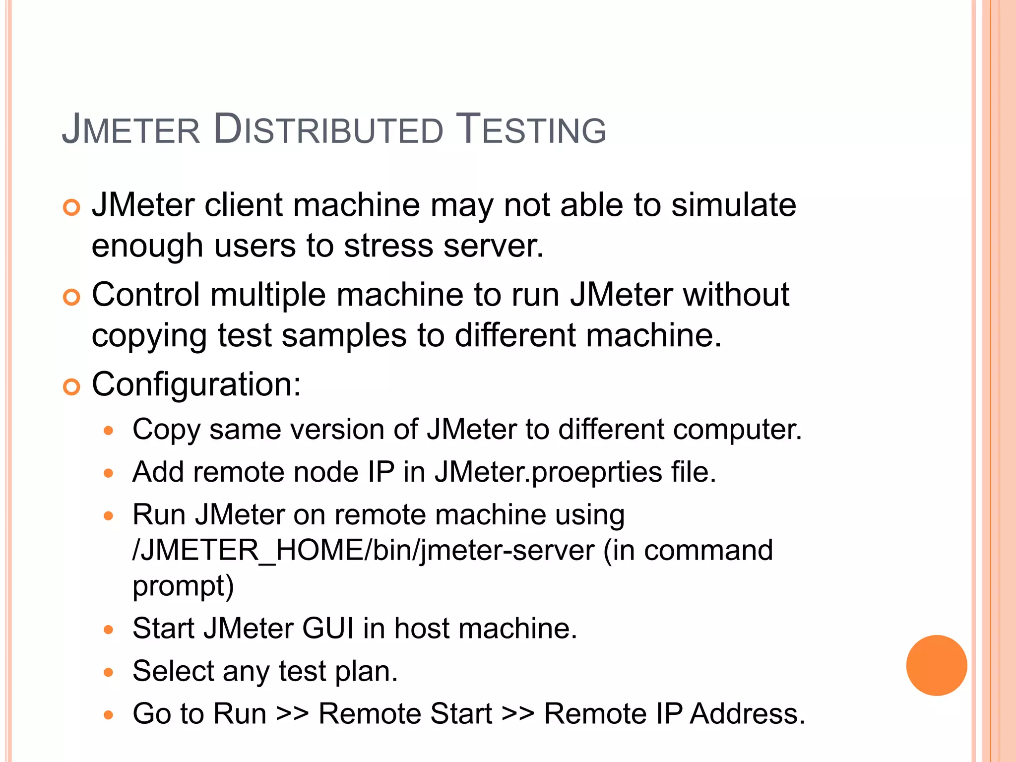 JMETER DISTRIBUTED TESTING
 JMeter client machine may not able to simulate
enough users to stress server.
 Control multiple machine to run JMeter without
copying test samples to different machine.
 Configuration:
 Copy same version of JMeter to different computer.
 Add remote node IP in JMeter.proeprties file.
 Run JMeter on remote machine using
/JMETER_HOME/bin/jmeter-server (in command
prompt)
 Start JMeter GUI in host machine.
 Select any test plan.
 Go to Run >> Remote Start >> Remote IP Address.
 