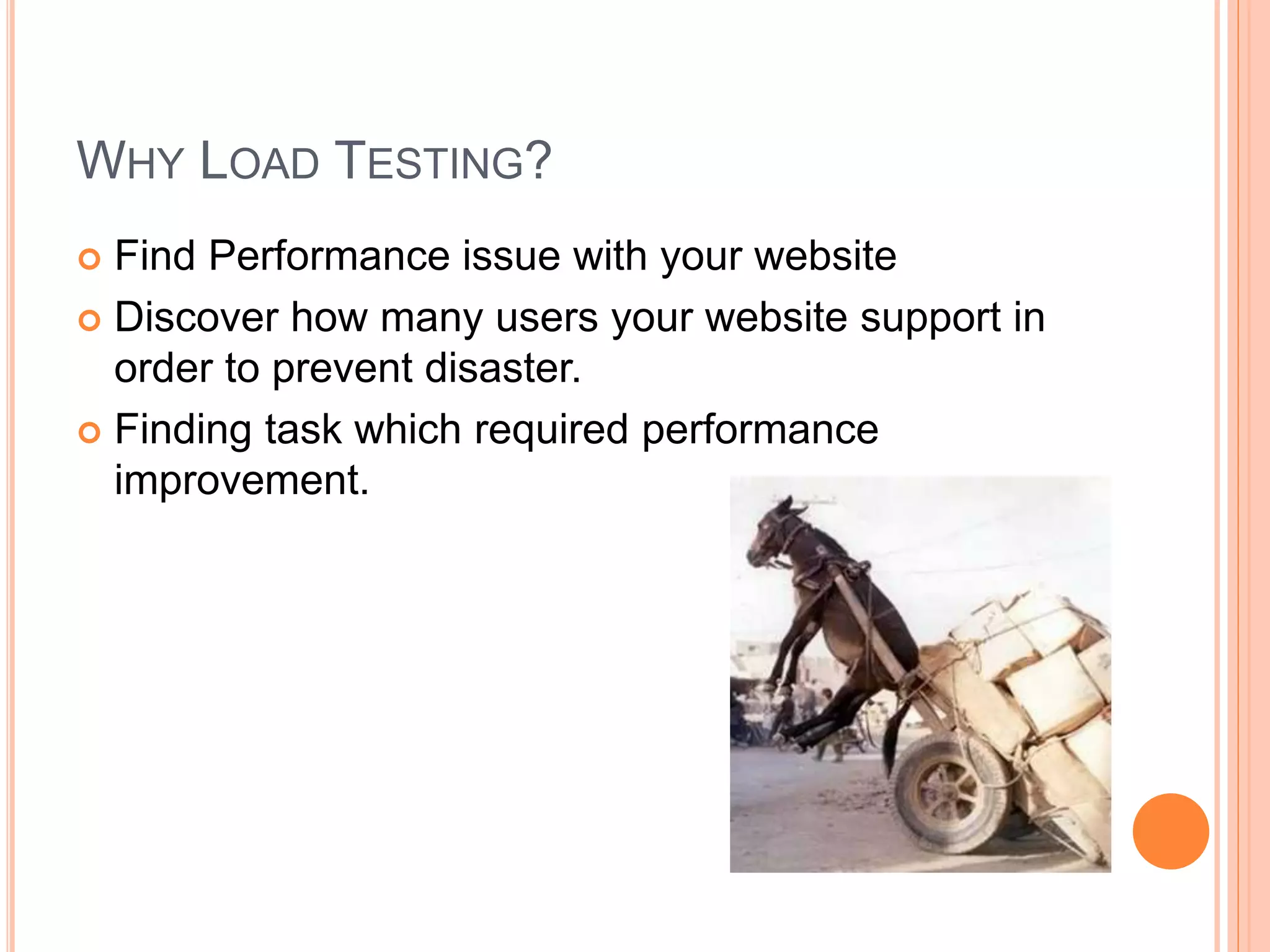 WHY LOAD TESTING?
 Find Performance issue with your website
 Discover how many users your website support in
order to prevent disaster.
 Finding task which required performance
improvement.
 
