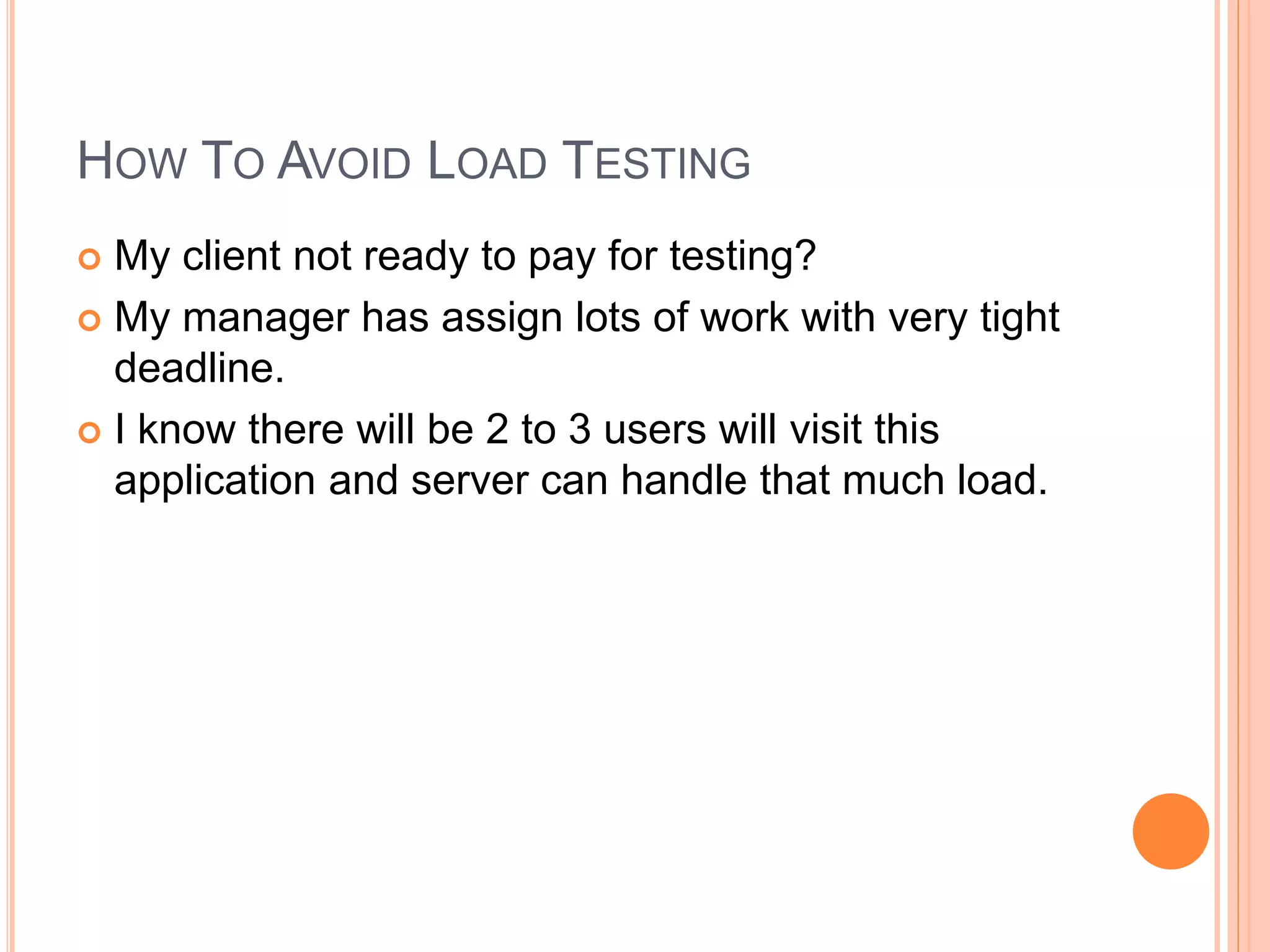 HOW TO AVOID LOAD TESTING
 My client not ready to pay for testing?
 My manager has assign lots of work with very tight
deadline.
 I know there will be 2 to 3 users will visit this
application and server can handle that much load.
 