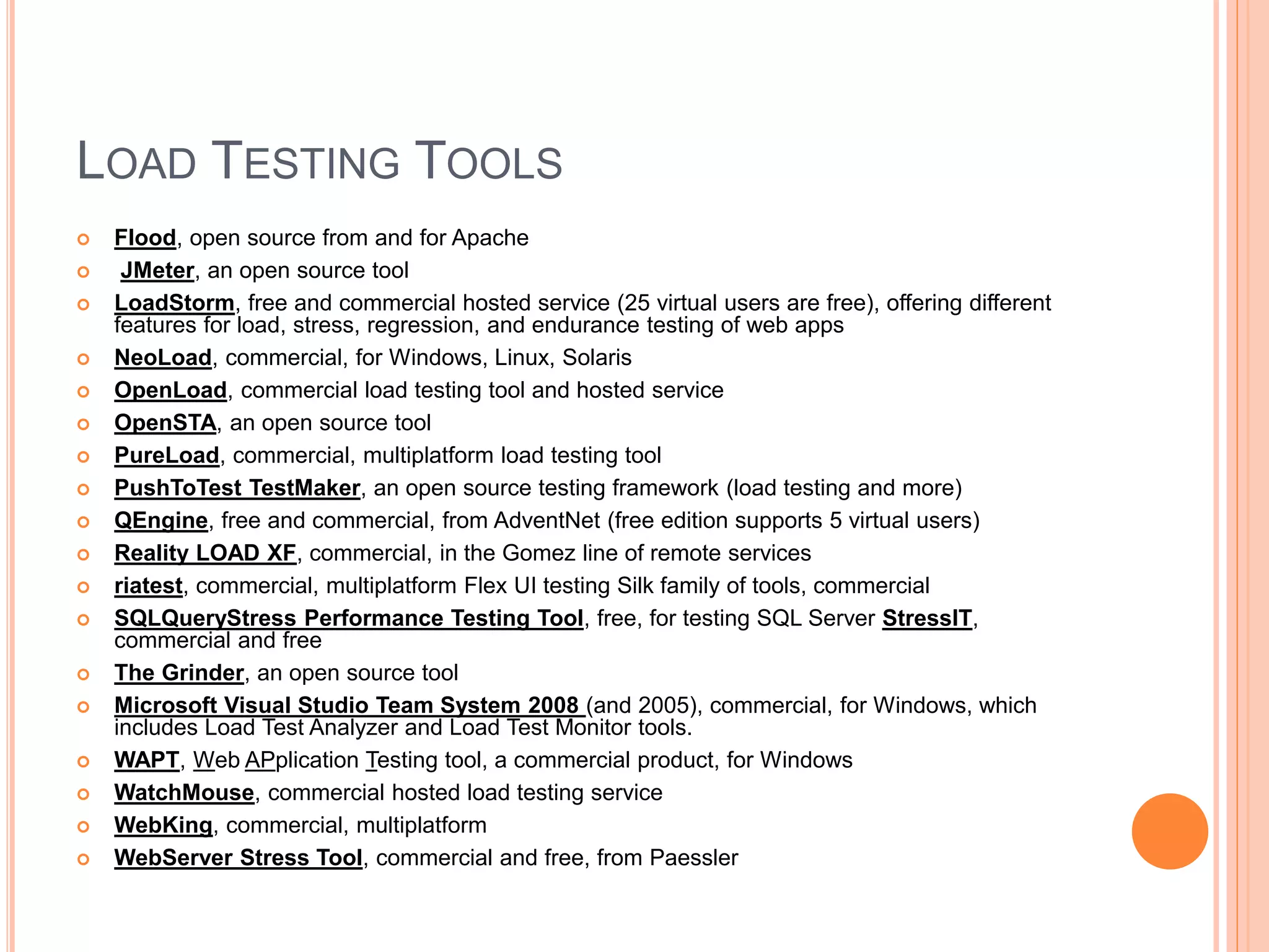 LOAD TESTING TOOLS
 Flood, open source from and for Apache
 JMeter, an open source tool
 LoadStorm, free and commercial hosted service (25 virtual users are free), offering different
features for load, stress, regression, and endurance testing of web apps
 NeoLoad, commercial, for Windows, Linux, Solaris
 OpenLoad, commercial load testing tool and hosted service
 OpenSTA, an open source tool
 PureLoad, commercial, multiplatform load testing tool
 PushToTest TestMaker, an open source testing framework (load testing and more)
 QEngine, free and commercial, from AdventNet (free edition supports 5 virtual users)
 Reality LOAD XF, commercial, in the Gomez line of remote services
 riatest, commercial, multiplatform Flex UI testing Silk family of tools, commercial
 SQLQueryStress Performance Testing Tool, free, for testing SQL Server StressIT,
commercial and free
 The Grinder, an open source tool
 Microsoft Visual Studio Team System 2008 (and 2005), commercial, for Windows, which
includes Load Test Analyzer and Load Test Monitor tools.
 WAPT, Web APplication Testing tool, a commercial product, for Windows
 WatchMouse, commercial hosted load testing service
 WebKing, commercial, multiplatform
 WebServer Stress Tool, commercial and free, from Paessler
 