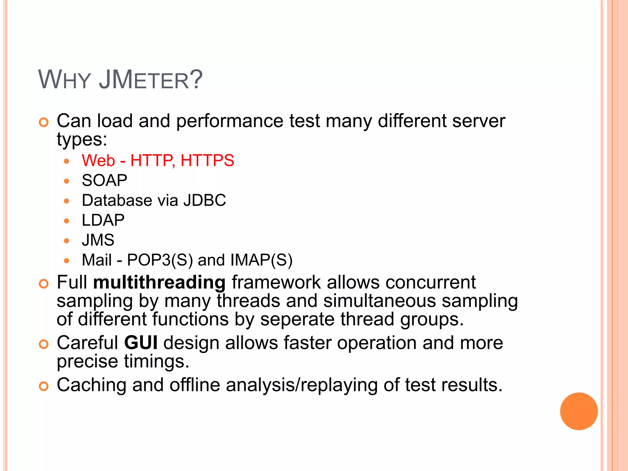 WHY JMETER?
 Can load and performance test many different server
types:
 Web - HTTP, HTTPS
 SOAP
 Database via JDBC
 LDAP
 JMS
 Mail - POP3(S) and IMAP(S)
 Full multithreading framework allows concurrent
sampling by many threads and simultaneous sampling
of different functions by seperate thread groups.
 Careful GUI design allows faster operation and more
precise timings.
 Caching and offline analysis/replaying of test results.
 