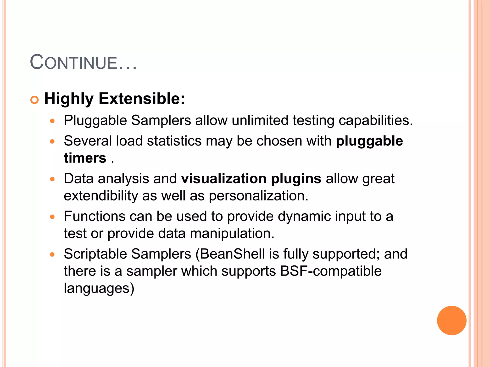 CONTINUE…
 Highly Extensible:
 Pluggable Samplers allow unlimited testing capabilities.
 Several load statistics may be chosen with pluggable
timers .
 Data analysis and visualization plugins allow great
extendibility as well as personalization.
 Functions can be used to provide dynamic input to a
test or provide data manipulation.
 Scriptable Samplers (BeanShell is fully supported; and
there is a sampler which supports BSF-compatible
languages)
 