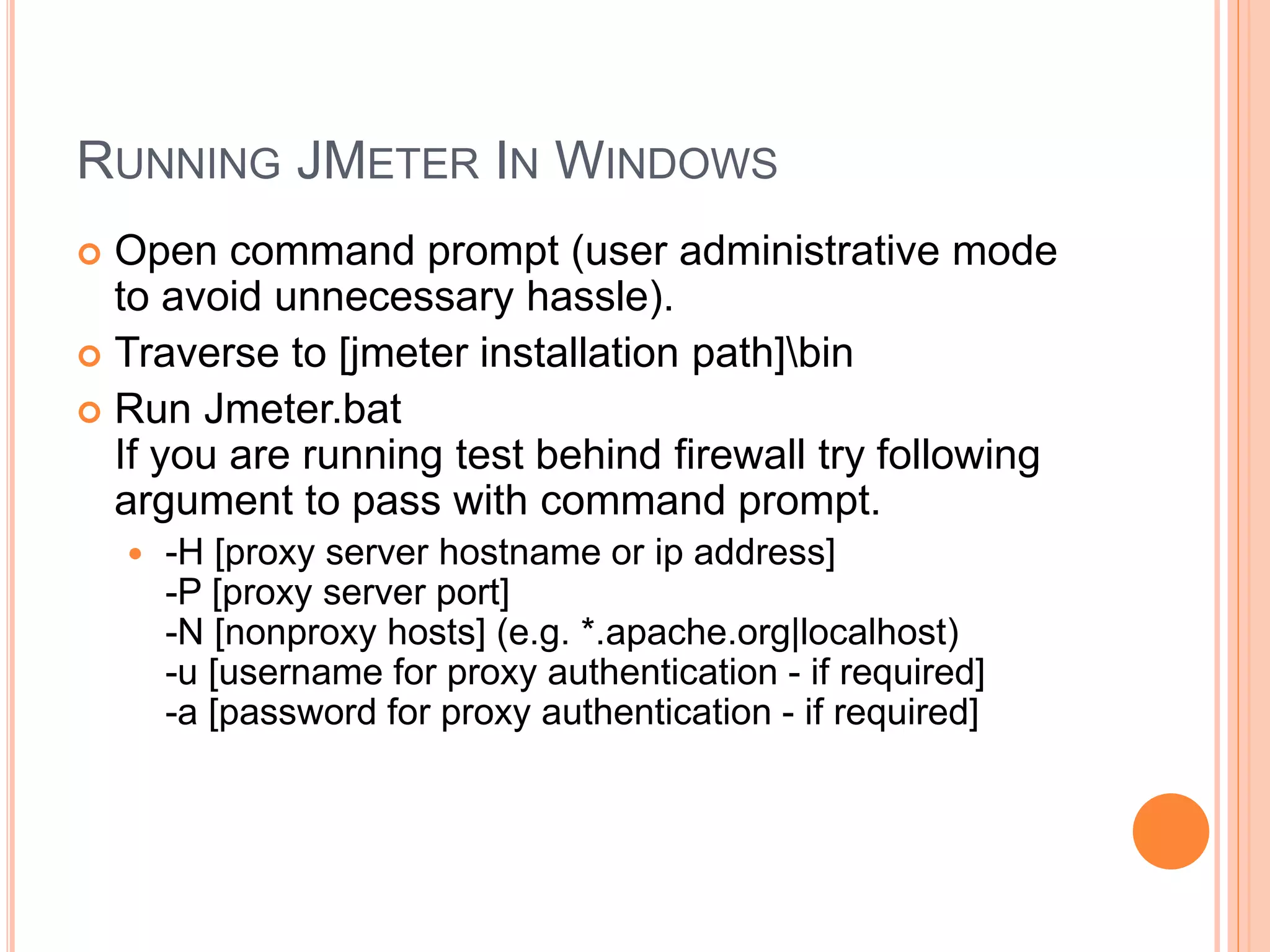 RUNNING JMETER IN WINDOWS
 Open command prompt (user administrative mode
to avoid unnecessary hassle).
 Traverse to [jmeter installation path]bin
 Run Jmeter.bat
If you are running test behind firewall try following
argument to pass with command prompt.
 -H [proxy server hostname or ip address]
-P [proxy server port]
-N [nonproxy hosts] (e.g. *.apache.org|localhost)
-u [username for proxy authentication - if required]
-a [password for proxy authentication - if required]
 