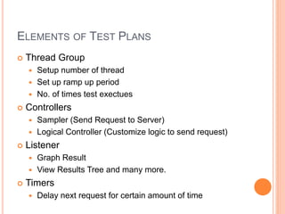 ELEMENTS OF TEST PLANS
 Thread Group
 Setup number of thread
 Set up ramp up period
 No. of times test exectues
 Controllers
 Sampler (Send Request to Server)
 Logical Controller (Customize logic to send request)
 Listener
 Graph Result
 View Results Tree and many more.
 Timers
 Delay next request for certain amount of time
 