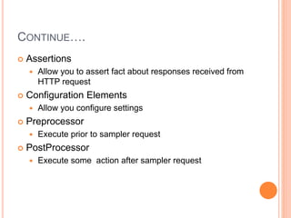 CONTINUE….
 Assertions
 Allow you to assert fact about responses received from
HTTP request
 Configuration Elements
 Allow you configure settings
 Preprocessor
 Execute prior to sampler request
 PostProcessor
 Execute some action after sampler request
 