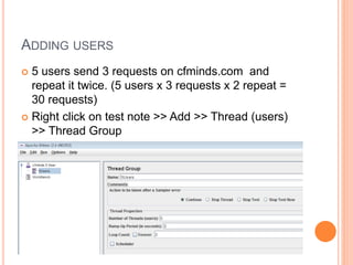 ADDING USERS
 5 users send 3 requests on cfminds.com and
repeat it twice. (5 users x 3 requests x 2 repeat =
30 requests)
 Right click on test note >> Add >> Thread (users)
>> Thread Group
 