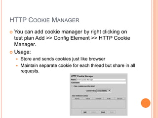 HTTP COOKIE MANAGER
 You can add cookie manager by right clicking on
test plan Add >> Config Element >> HTTP Cookie
Manager.
 Usage:
 Store and sends cookies just like browser
 Maintain separate cookie for each thread but share in all
requests.
 