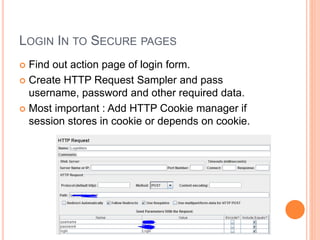 LOGIN IN TO SECURE PAGES
 Find out action page of login form.
 Create HTTP Request Sampler and pass
username, password and other required data.
 Most important : Add HTTP Cookie manager if
session stores in cookie or depends on cookie.
 
