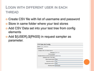 LOGIN WITH DIFFERENT USER IN EACH
THREAD
 Create CSV file with list of username and password
 Store in same folder where your test stores
 Add CSV Data set into your test tree from config
elements
 Add ${USER},${PASS} in request sampler as
parameter.
 