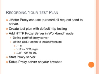 RECORDING YOUR TEST PLAN
 JMeter Proxy can use to record all request send to
server.
 Create test plan with default http testing
 Add HTTP Proxy Server in Workbench node.
 Define port# of proxy server
 Define URL Pattern to include/exclude
 .* - all
 .*/.cfm – CFM pages
 .*/.gif – GIF file etc.
 Start Proxy server.
 Setup Proxy server on your browser.
 