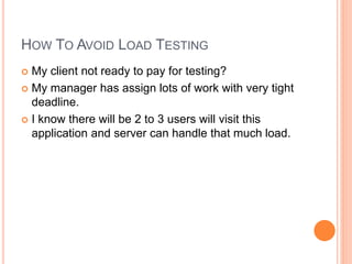 HOW TO AVOID LOAD TESTING
 My client not ready to pay for testing?
 My manager has assign lots of work with very tight
deadline.
 I know there will be 2 to 3 users will visit this
application and server can handle that much load.
 