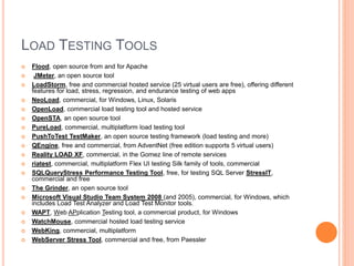 LOAD TESTING TOOLS
 Flood, open source from and for Apache
 JMeter, an open source tool
 LoadStorm, free and commercial hosted service (25 virtual users are free), offering different
features for load, stress, regression, and endurance testing of web apps
 NeoLoad, commercial, for Windows, Linux, Solaris
 OpenLoad, commercial load testing tool and hosted service
 OpenSTA, an open source tool
 PureLoad, commercial, multiplatform load testing tool
 PushToTest TestMaker, an open source testing framework (load testing and more)
 QEngine, free and commercial, from AdventNet (free edition supports 5 virtual users)
 Reality LOAD XF, commercial, in the Gomez line of remote services
 riatest, commercial, multiplatform Flex UI testing Silk family of tools, commercial
 SQLQueryStress Performance Testing Tool, free, for testing SQL Server StressIT,
commercial and free
 The Grinder, an open source tool
 Microsoft Visual Studio Team System 2008 (and 2005), commercial, for Windows, which
includes Load Test Analyzer and Load Test Monitor tools.
 WAPT, Web APplication Testing tool, a commercial product, for Windows
 WatchMouse, commercial hosted load testing service
 WebKing, commercial, multiplatform
 WebServer Stress Tool, commercial and free, from Paessler
 