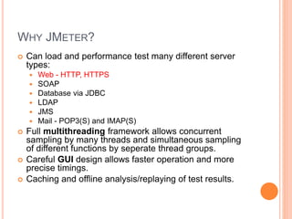 WHY JMETER?
 Can load and performance test many different server
types:
 Web - HTTP, HTTPS
 SOAP
 Database via JDBC
 LDAP
 JMS
 Mail - POP3(S) and IMAP(S)
 Full multithreading framework allows concurrent
sampling by many threads and simultaneous sampling
of different functions by seperate thread groups.
 Careful GUI design allows faster operation and more
precise timings.
 Caching and offline analysis/replaying of test results.
 