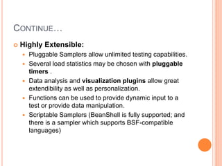 CONTINUE…
 Highly Extensible:
 Pluggable Samplers allow unlimited testing capabilities.
 Several load statistics may be chosen with pluggable
timers .
 Data analysis and visualization plugins allow great
extendibility as well as personalization.
 Functions can be used to provide dynamic input to a
test or provide data manipulation.
 Scriptable Samplers (BeanShell is fully supported; and
there is a sampler which supports BSF-compatible
languages)
 