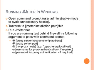RUNNING JMETER IN WINDOWS
 Open command prompt (user administrative mode
to avoid unnecessary hassle).
 Traverse to [jmeter installation path]bin
 Run Jmeter.bat
If you are running test behind firewall try following
argument to pass with command prompt.
 -H [proxy server hostname or ip address]
-P [proxy server port]
-N [nonproxy hosts] (e.g. *.apache.org|localhost)
-u [username for proxy authentication - if required]
-a [password for proxy authentication - if required]
 