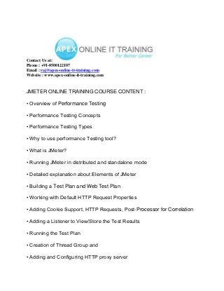 Contact Us at:
Phone : +91-8500122107
Email : raj@apex-online-it-training.com
Website : www.apex-online-it-training.com


JMETER ONLINE TRAINING COURSE CONTENT :

• Overview of Performance Testing

• Performance Testing Concepts

• Performance Testing Types

• Why to use performance Testing tool?

• What is JMeter?

• Running JMeter in distributed and standalone mode

• Detailed explanation about Elements of JMeter

• Building a Test Plan and Web Test Plan

• Working with Default HTTP Request Properties

• Adding Cookie Support, HTTP Requests, Post-Processor for Correlation

• Adding a Listener to View/Store the Test Results

• Running the Test Plan

• Creation of Thread Group and

• Adding and Configuring HTTP proxy server
 