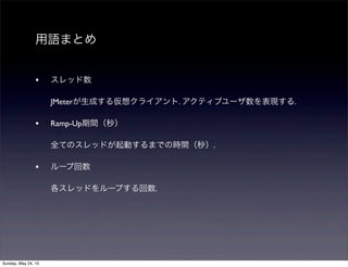 用語まとめ
• スレッド数
JMeterが生成する仮想クライアント. アクティブユーザ数を表現する.
• Ramp-Up期間（秒）
全てのスレッドが起動するまでの時間（秒）.
• ループ回数
各スレッドをループする回数.
Sunday, May 24, 15
 