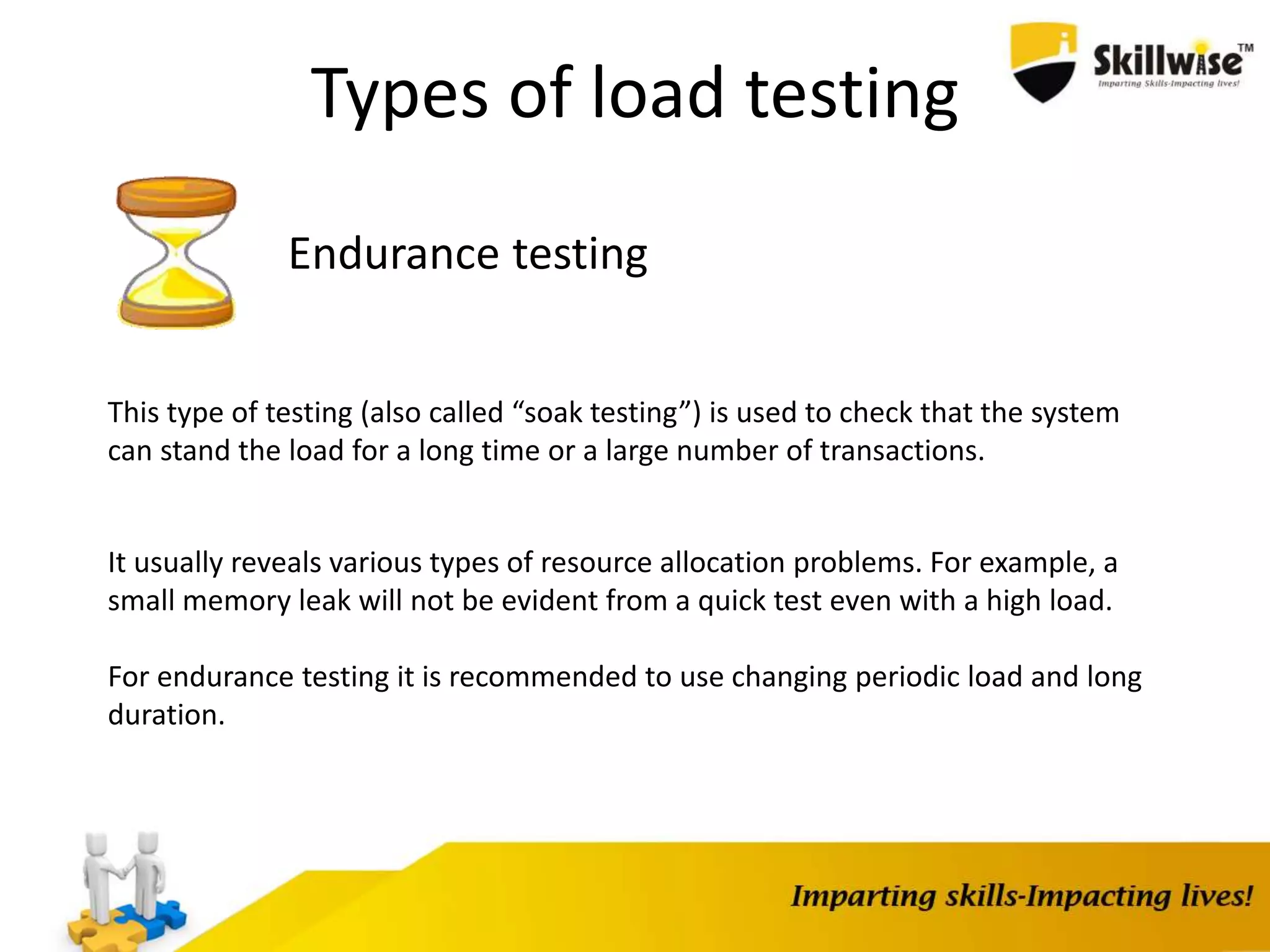 Types of load testing
Endurance testing
This type of testing (also called “soak testing”) is used to check that the system
can stand the load for a long time or a large number of transactions.
It usually reveals various types of resource allocation problems. For example, a
small memory leak will not be evident from a quick test even with a high load.
For endurance testing it is recommended to use changing periodic load and long
duration.
 