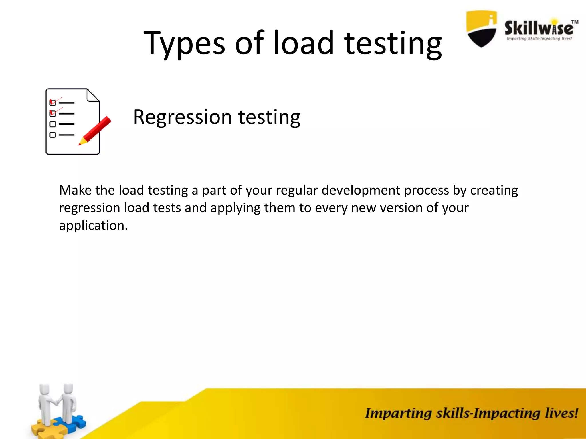 Types of load testing
Regression testing
Make the load testing a part of your regular development process by creating
regression load tests and applying them to every new version of your
application.
 