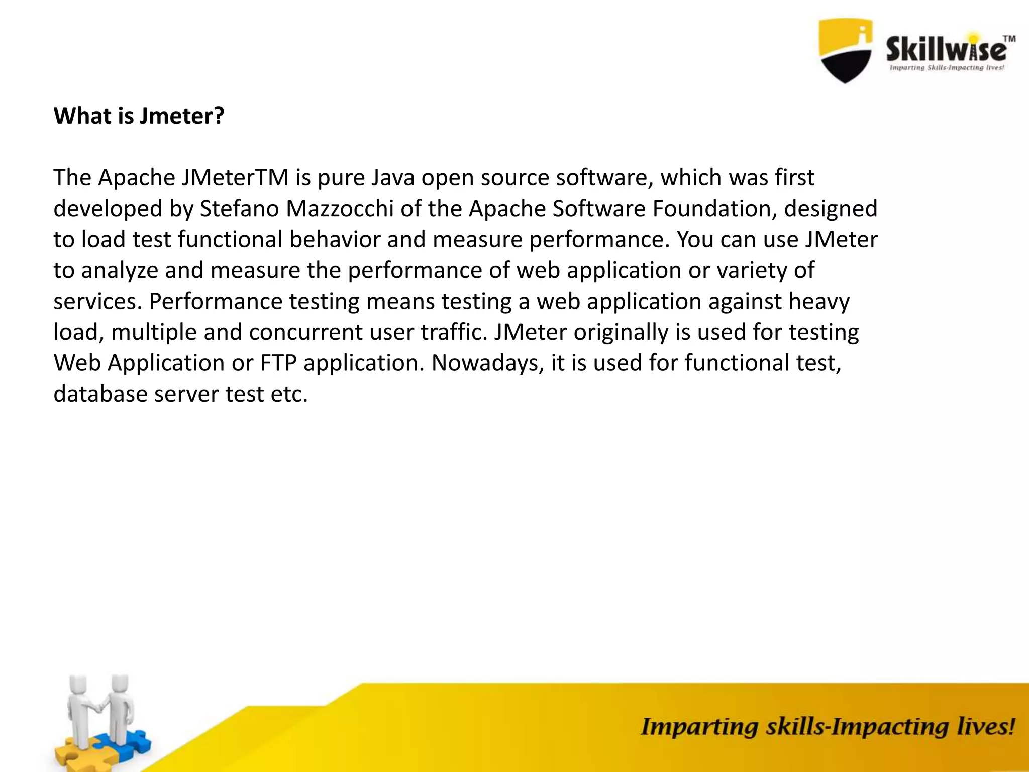 What is Jmeter?
The Apache JMeterTM is pure Java open source software, which was first
developed by Stefano Mazzocchi of the Apache Software Foundation, designed
to load test functional behavior and measure performance. You can use JMeter
to analyze and measure the performance of web application or variety of
services. Performance testing means testing a web application against heavy
load, multiple and concurrent user traffic. JMeter originally is used for testing
Web Application or FTP application. Nowadays, it is used for functional test,
database server test etc.
 