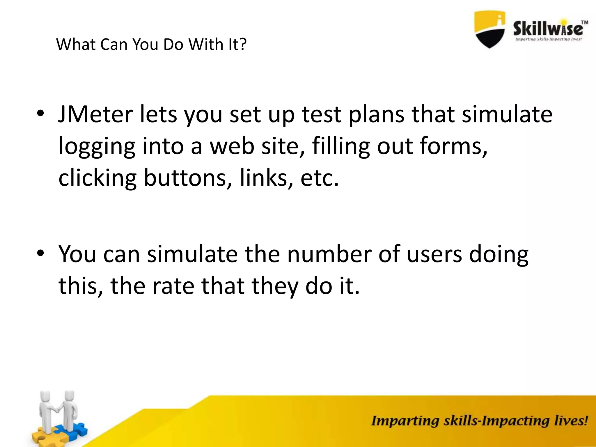 What Can You Do With It?
• JMeter lets you set up test plans that simulate
logging into a web site, filling out forms,
clicking buttons, links, etc.
• You can simulate the number of users doing
this, the rate that they do it.
 