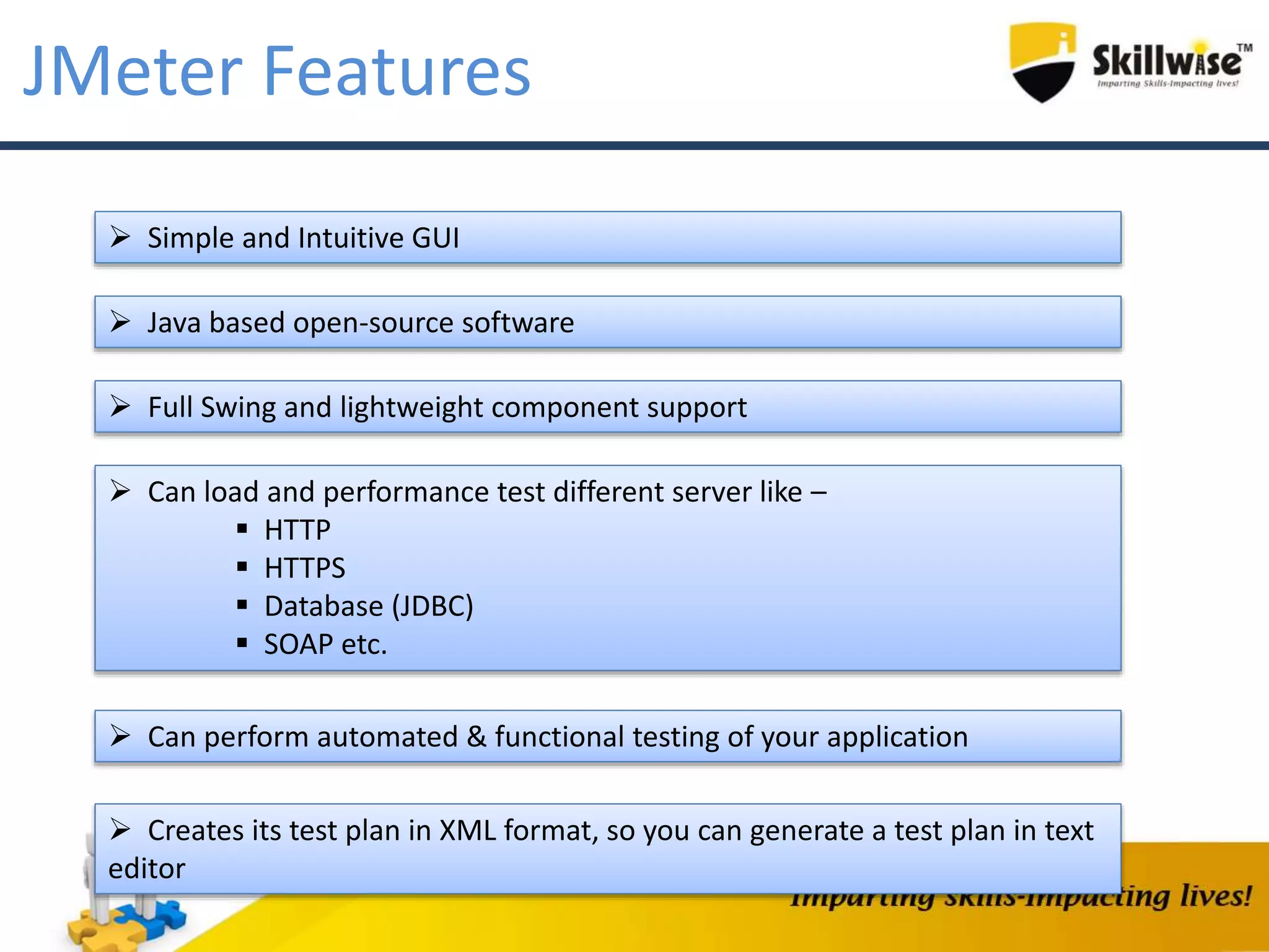 JMeter Features
 Simple and Intuitive GUI
 Java based open-source software
 Full Swing and lightweight component support
 Can load and performance test different server like –
 HTTP
 HTTPS
 Database (JDBC)
 SOAP etc.
 Can perform automated & functional testing of your application
 Creates its test plan in XML format, so you can generate a test plan in text
editor
 