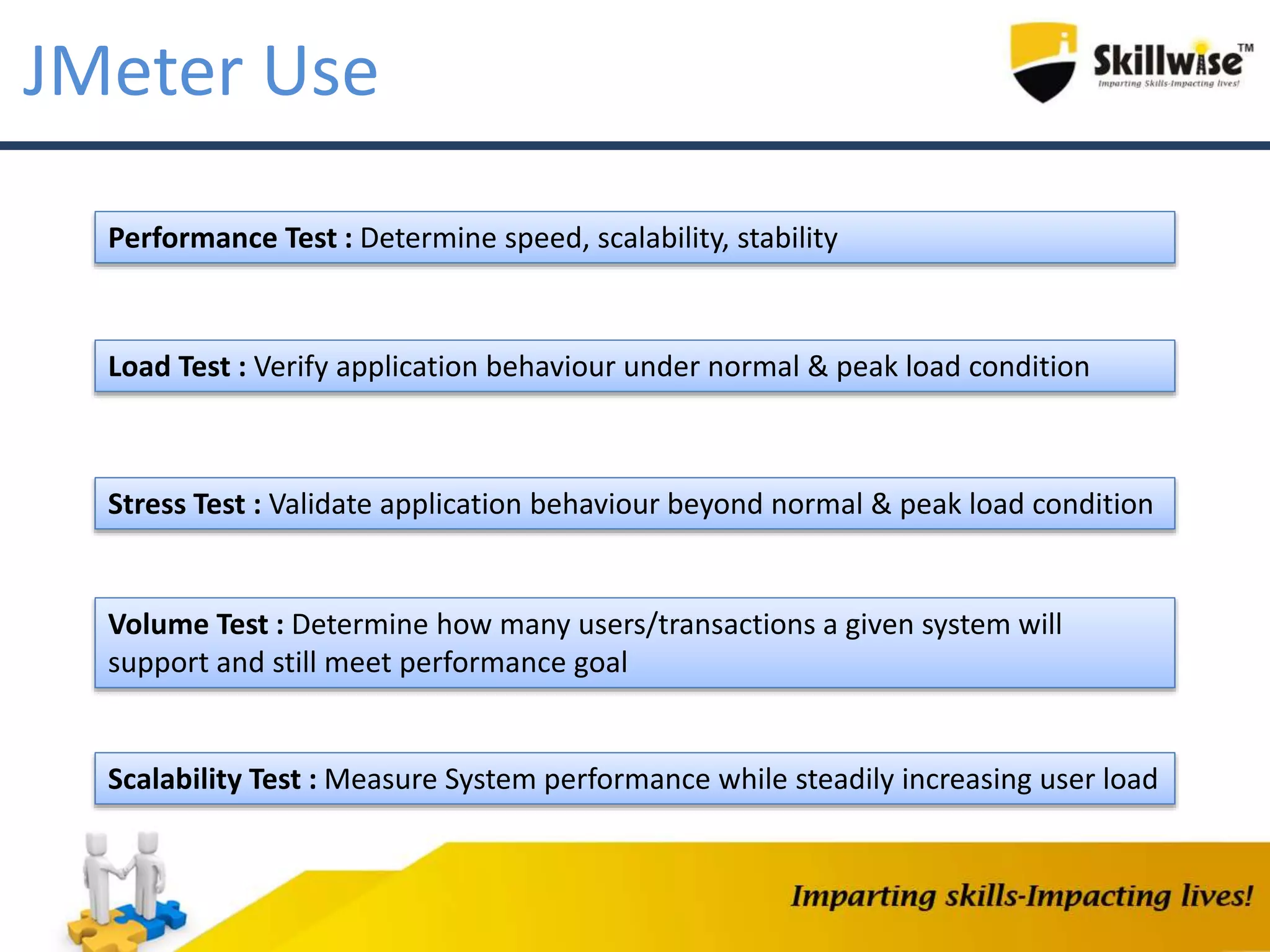 JMeter Use
Performance Test : Determine speed, scalability, stability
Load Test : Verify application behaviour under normal & peak load condition
Stress Test : Validate application behaviour beyond normal & peak load condition
Volume Test : Determine how many users/transactions a given system will
support and still meet performance goal
Scalability Test : Measure System performance while steadily increasing user load
 