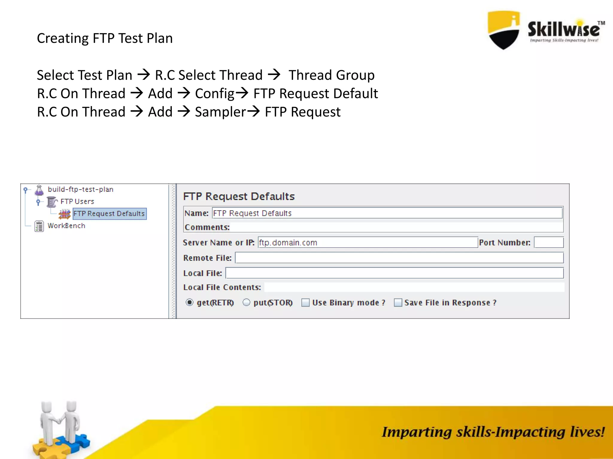 Creating FTP Test Plan
Select Test Plan  R.C Select Thread  Thread Group
R.C On Thread  Add  Config FTP Request Default
R.C On Thread  Add  Sampler FTP Request
 
