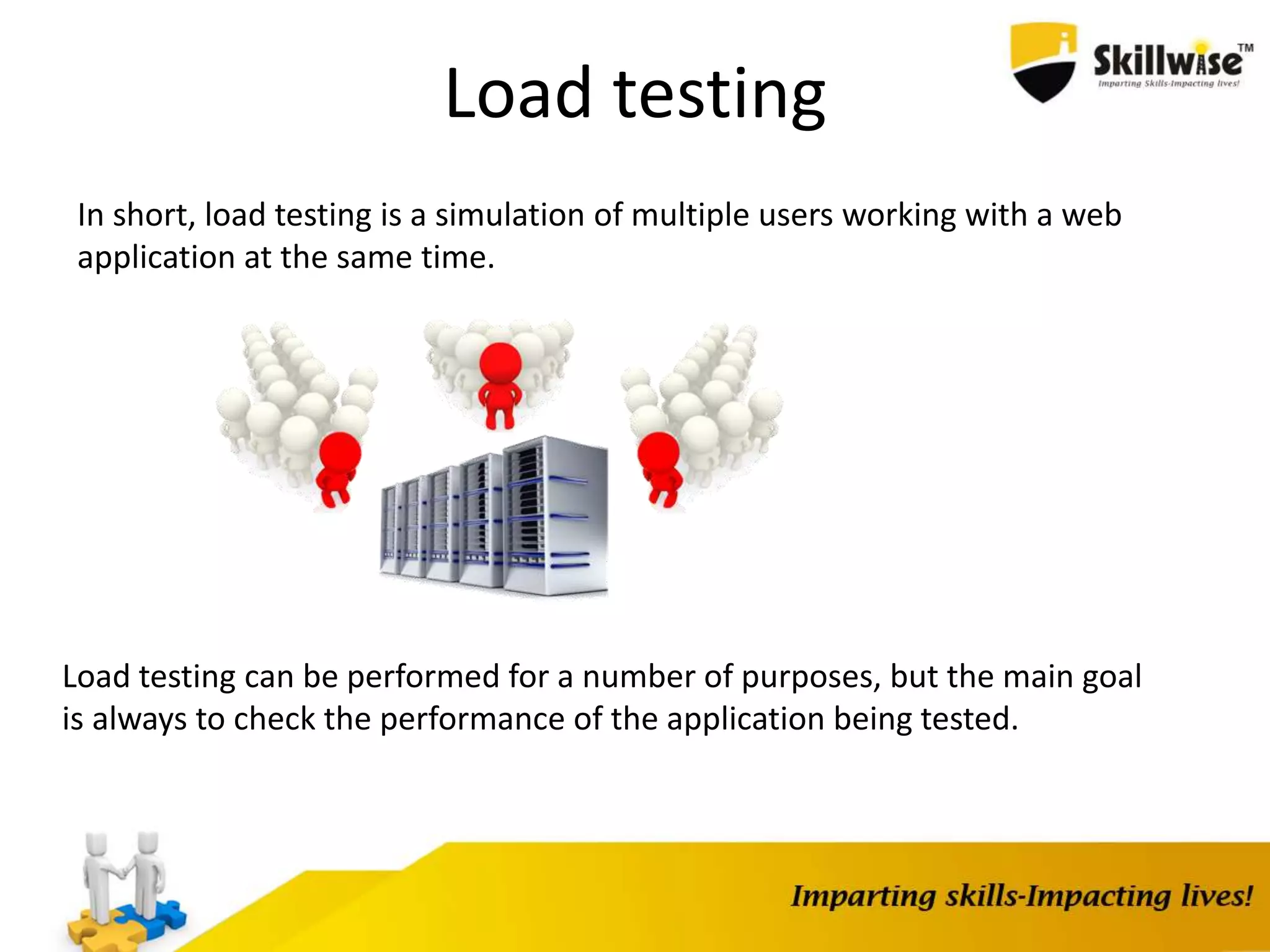 In short, load testing is a simulation of multiple users working with a web
application at the same time.
Load testing
Load testing can be performed for a number of purposes, but the main goal
is always to check the performance of the application being tested.
 