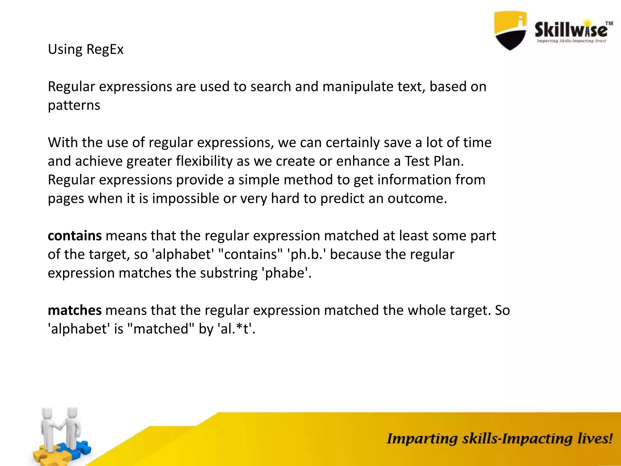 Using RegEx
Regular expressions are used to search and manipulate text, based on
patterns
With the use of regular expressions, we can certainly save a lot of time
and achieve greater flexibility as we create or enhance a Test Plan.
Regular expressions provide a simple method to get information from
pages when it is impossible or very hard to predict an outcome.
contains means that the regular expression matched at least some part
of the target, so 'alphabet' "contains" 'ph.b.' because the regular
expression matches the substring 'phabe'.
matches means that the regular expression matched the whole target. So
'alphabet' is "matched" by 'al.*t'.
 