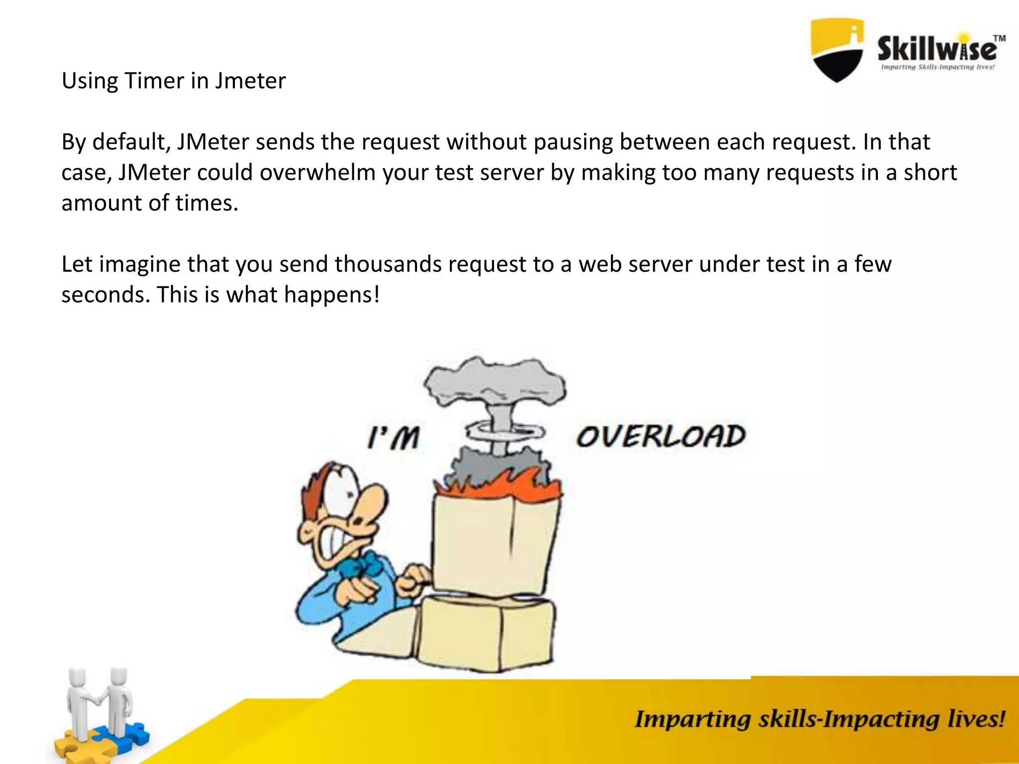 Using Timer in Jmeter
By default, JMeter sends the request without pausing between each request. In that
case, JMeter could overwhelm your test server by making too many requests in a short
amount of times.
Let imagine that you send thousands request to a web server under test in a few
seconds. This is what happens!
 
