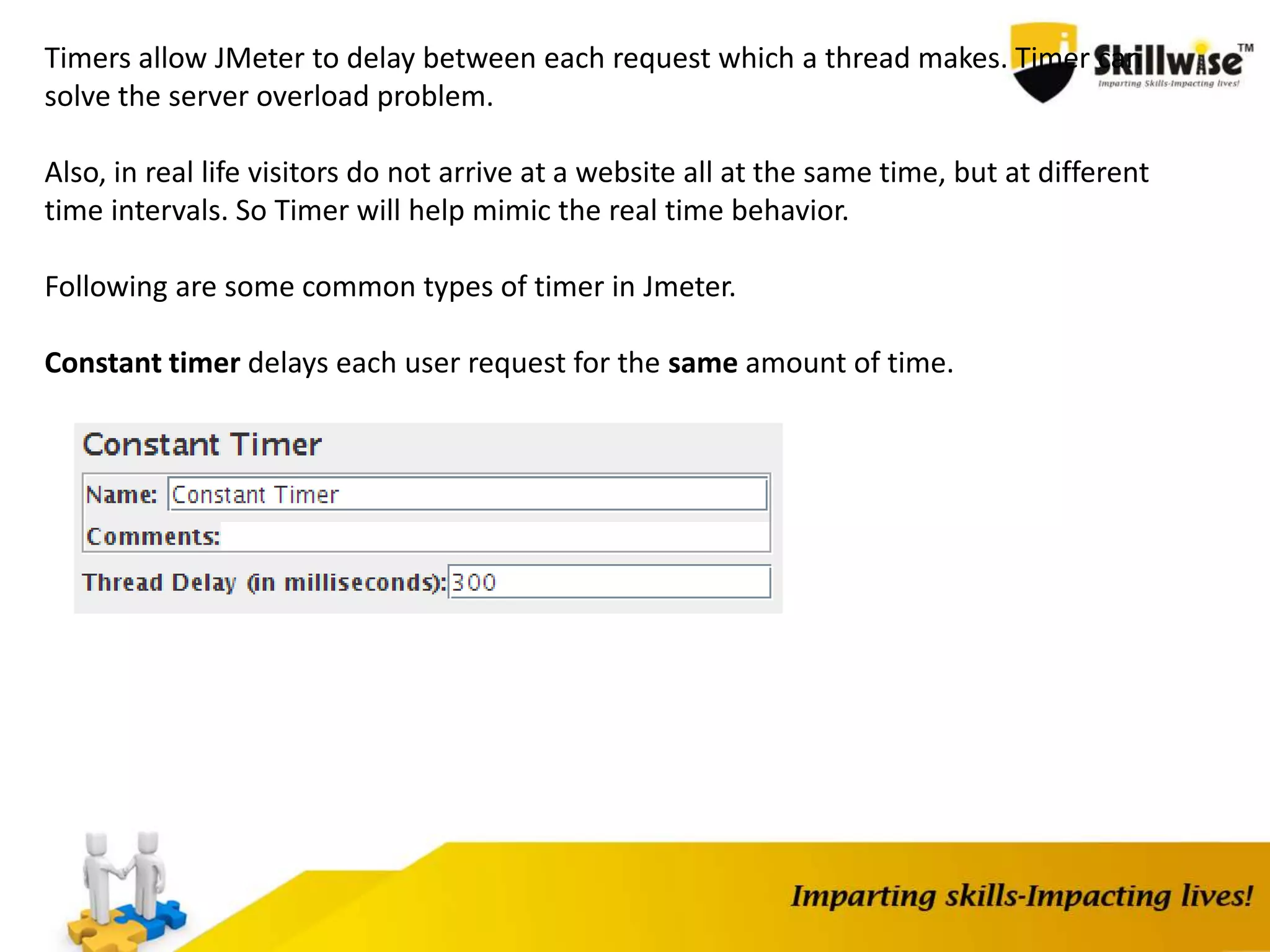 Timers allow JMeter to delay between each request which a thread makes. Timer can
solve the server overload problem.
Also, in real life visitors do not arrive at a website all at the same time, but at different
time intervals. So Timer will help mimic the real time behavior.
Following are some common types of timer in Jmeter.
Constant timer delays each user request for the same amount of time.
 