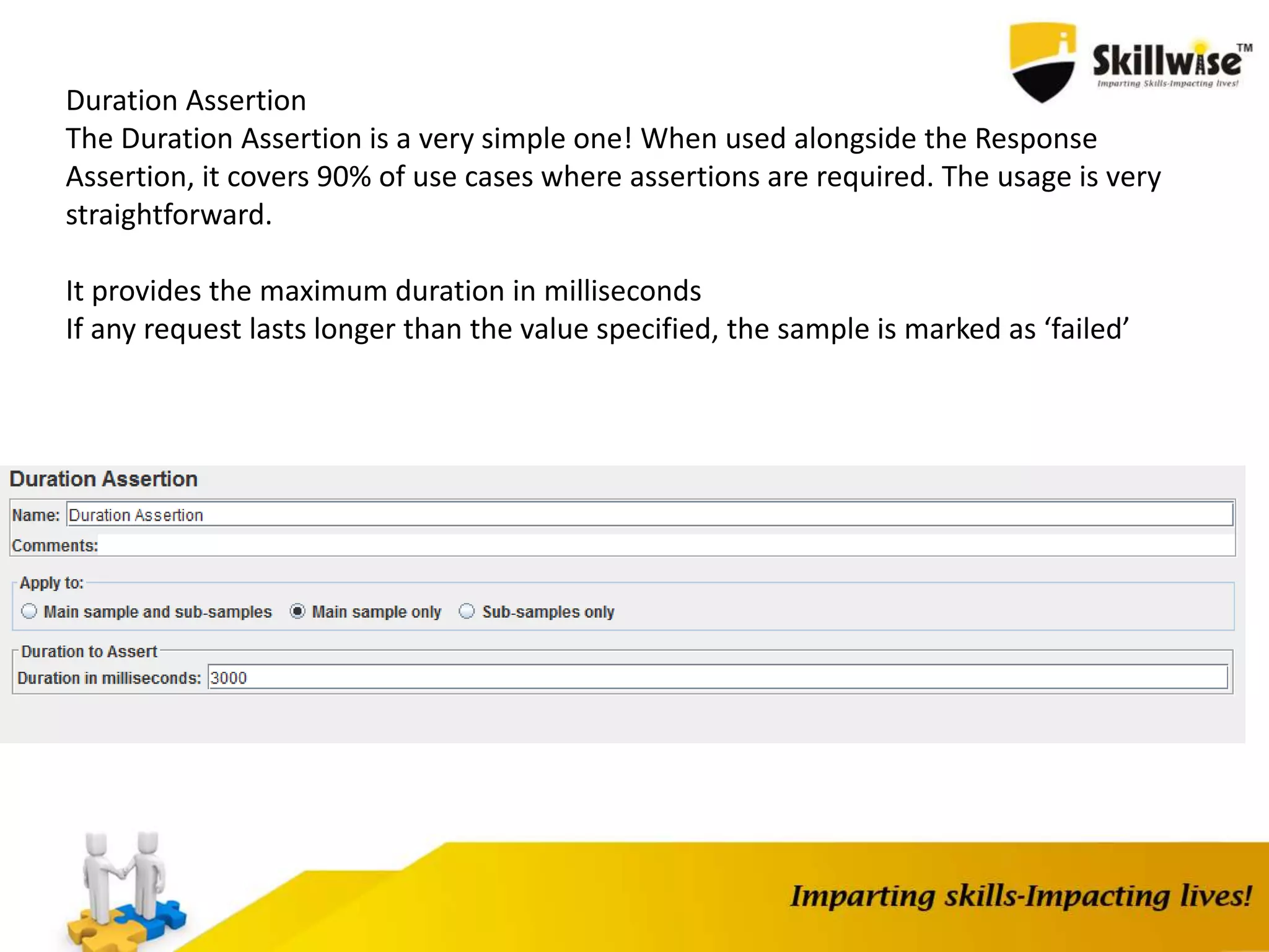 Duration Assertion
The Duration Assertion is a very simple one! When used alongside the Response
Assertion, it covers 90% of use cases where assertions are required. The usage is very
straightforward.
It provides the maximum duration in milliseconds
If any request lasts longer than the value specified, the sample is marked as ‘failed’
 