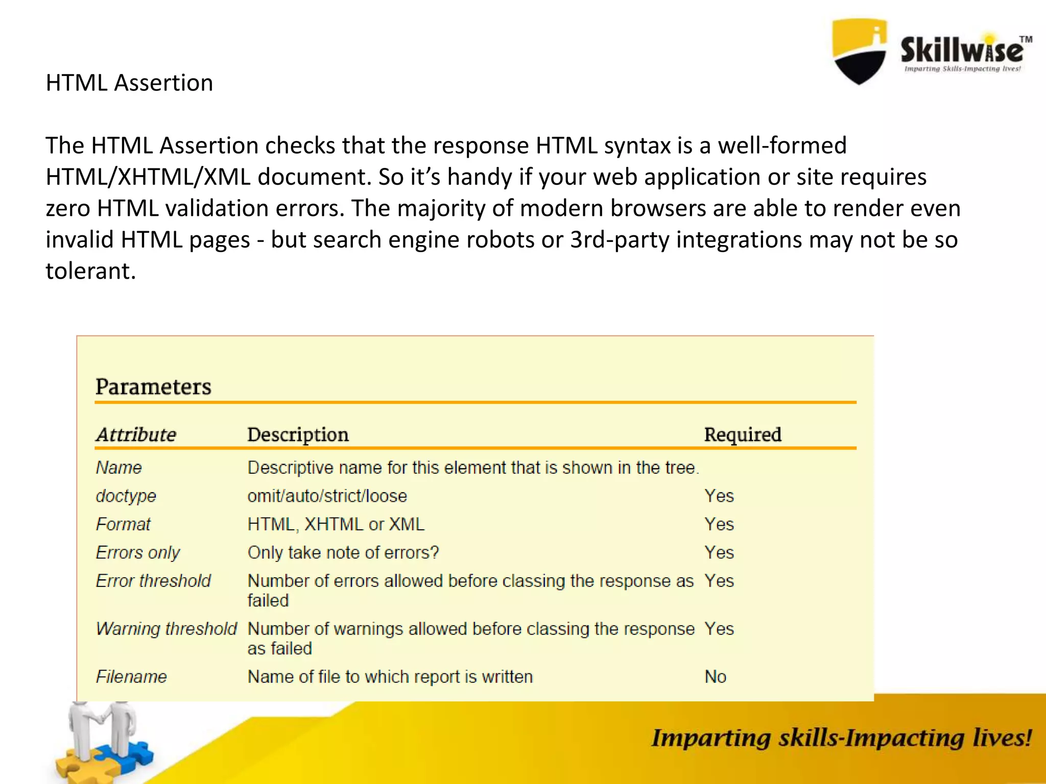 HTML Assertion
The HTML Assertion checks that the response HTML syntax is a well-formed
HTML/XHTML/XML document. So it’s handy if your web application or site requires
zero HTML validation errors. The majority of modern browsers are able to render even
invalid HTML pages - but search engine robots or 3rd-party integrations may not be so
tolerant.
 