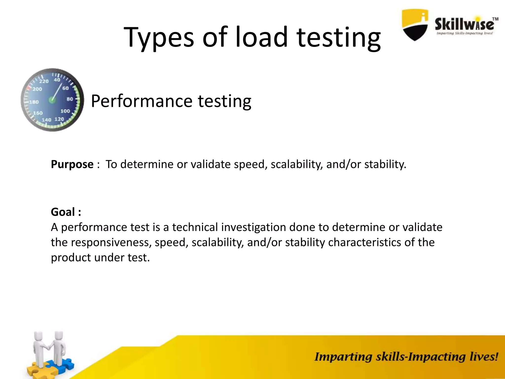 Types of load testing
Performance testing
Purpose : To determine or validate speed, scalability, and/or stability.
Goal :
A performance test is a technical investigation done to determine or validate
the responsiveness, speed, scalability, and/or stability characteristics of the
product under test.
 