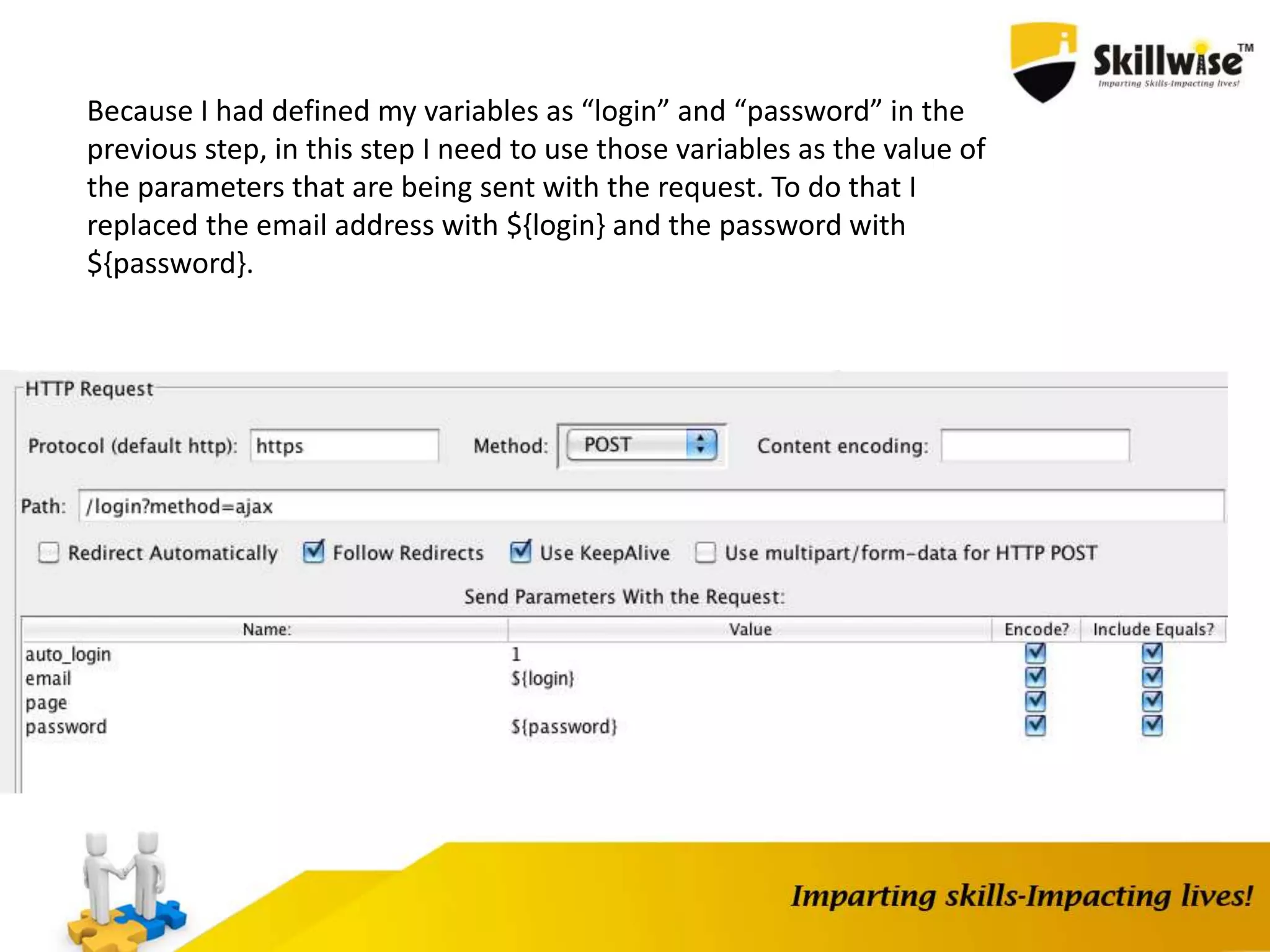 Because I had defined my variables as “login” and “password” in the
previous step, in this step I need to use those variables as the value of
the parameters that are being sent with the request. To do that I
replaced the email address with ${login} and the password with
${password}.
 
