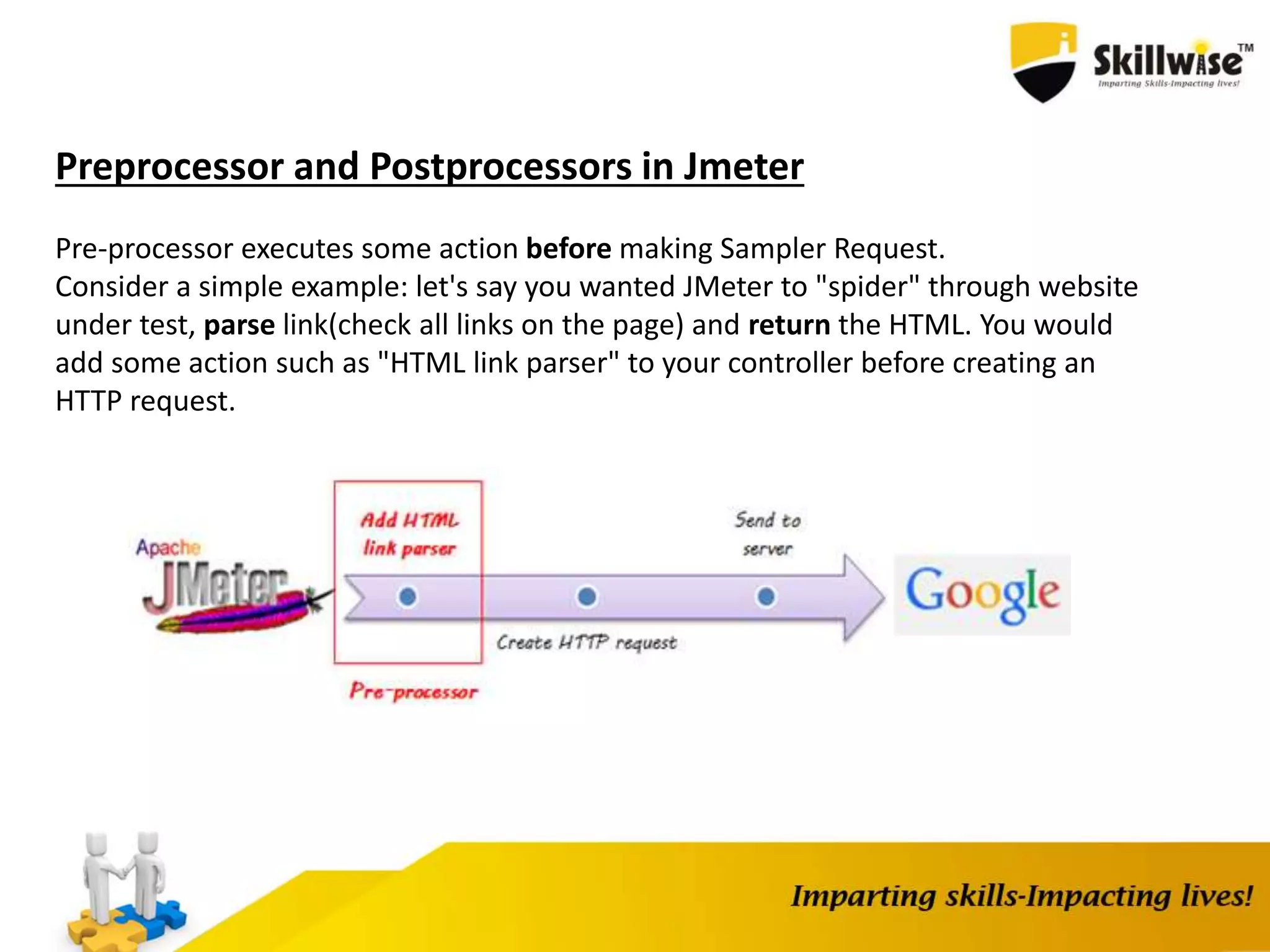 Preprocessor and Postprocessors in Jmeter
Pre-processor executes some action before making Sampler Request.
Consider a simple example: let's say you wanted JMeter to "spider" through website
under test, parse link(check all links on the page) and return the HTML. You would
add some action such as "HTML link parser" to your controller before creating an
HTTP request.
 