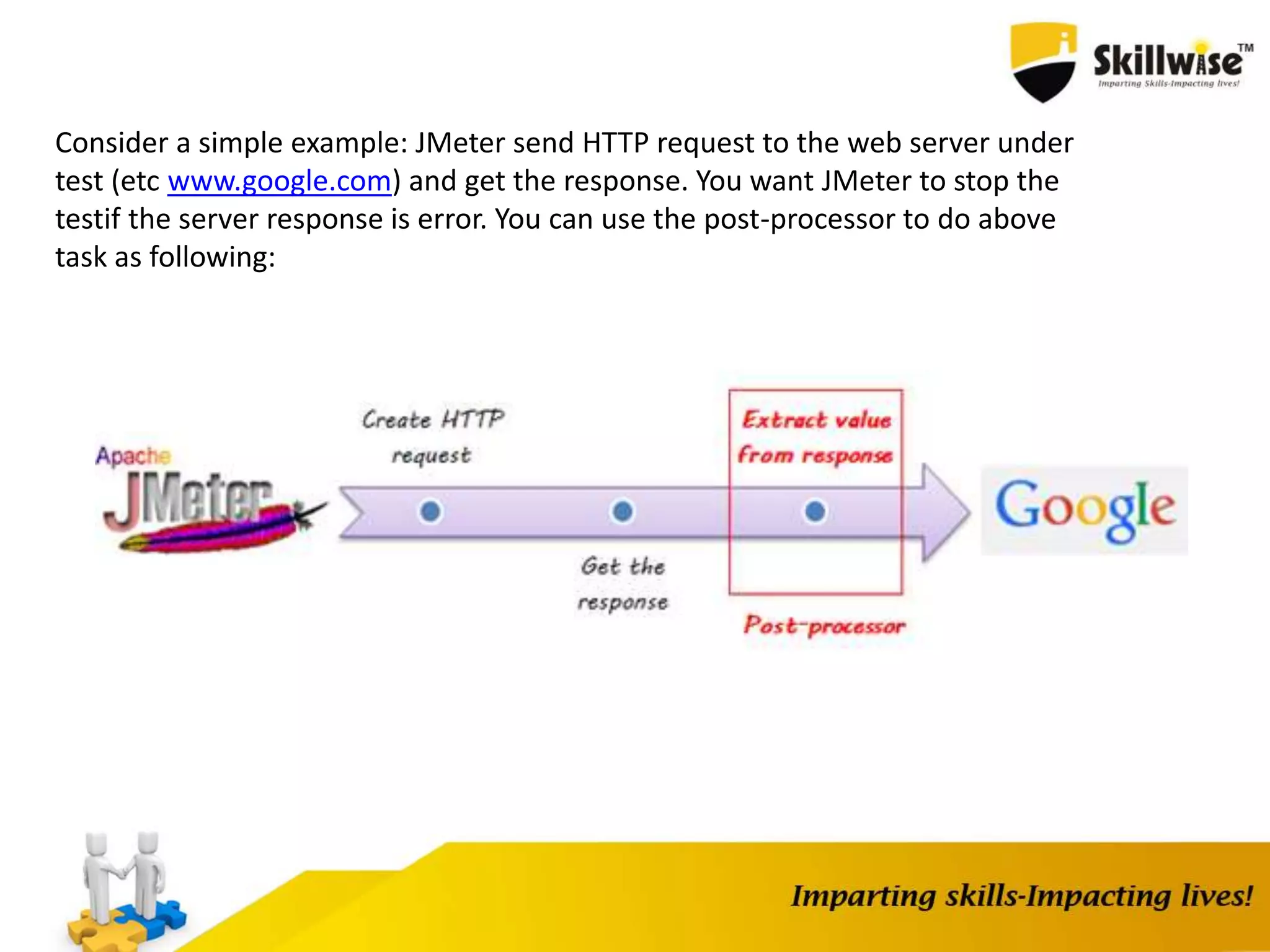 Consider a simple example: JMeter send HTTP request to the web server under
test (etc www.google.com) and get the response. You want JMeter to stop the
testif the server response is error. You can use the post-processor to do above
task as following:
 